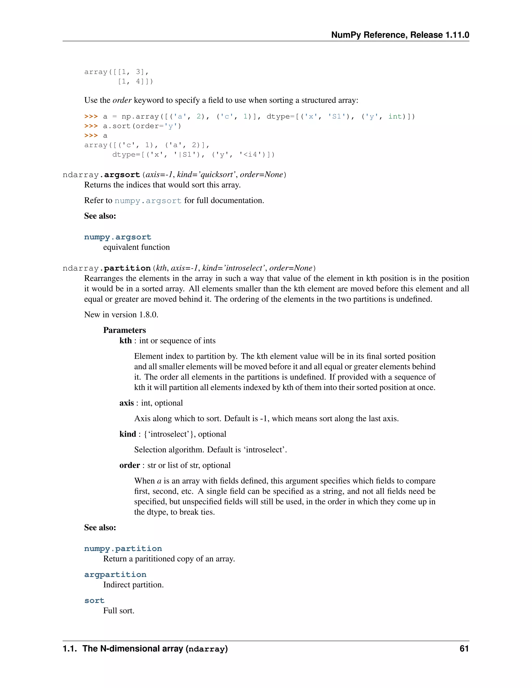 NumPy Reference, Release 1.11.0
array([[1, 3],
[1, 4]])
Use the order keyword to specify a field to use when sorting a structured array:
>>> a = np.array([('a', 2), ('c', 1)], dtype=[('x', 'S1'), ('y', int)])
>>> a.sort(order='y')
>>> a
array([('c', 1), ('a', 2)],
dtype=[('x', '|S1'), ('y', '<i4')])
ndarray.argsort(axis=-1, kind=’quicksort’, order=None)
Returns the indices that would sort this array.
Refer to numpy.argsort for full documentation.
See also:
numpy.argsort
equivalent function
ndarray.partition(kth, axis=-1, kind=’introselect’, order=None)
Rearranges the elements in the array in such a way that value of the element in kth position is in the position
it would be in a sorted array. All elements smaller than the kth element are moved before this element and all
equal or greater are moved behind it. The ordering of the elements in the two partitions is undefined.
New in version 1.8.0.
Parameters
kth : int or sequence of ints
Element index to partition by. The kth element value will be in its final sorted position
and all smaller elements will be moved before it and all equal or greater elements behind
it. The order all elements in the partitions is undefined. If provided with a sequence of
kth it will partition all elements indexed by kth of them into their sorted position at once.
axis : int, optional
Axis along which to sort. Default is -1, which means sort along the last axis.
kind : {‘introselect’}, optional
Selection algorithm. Default is ‘introselect’.
order : str or list of str, optional
When a is an array with fields defined, this argument specifies which fields to compare
first, second, etc. A single field can be specified as a string, and not all fields need be
specified, but unspecified fields will still be used, in the order in which they come up in
the dtype, to break ties.
See also:
numpy.partition
Return a parititioned copy of an array.
argpartition
Indirect partition.
sort
Full sort.
1.1. The N-dimensional array (ndarray) 61
 