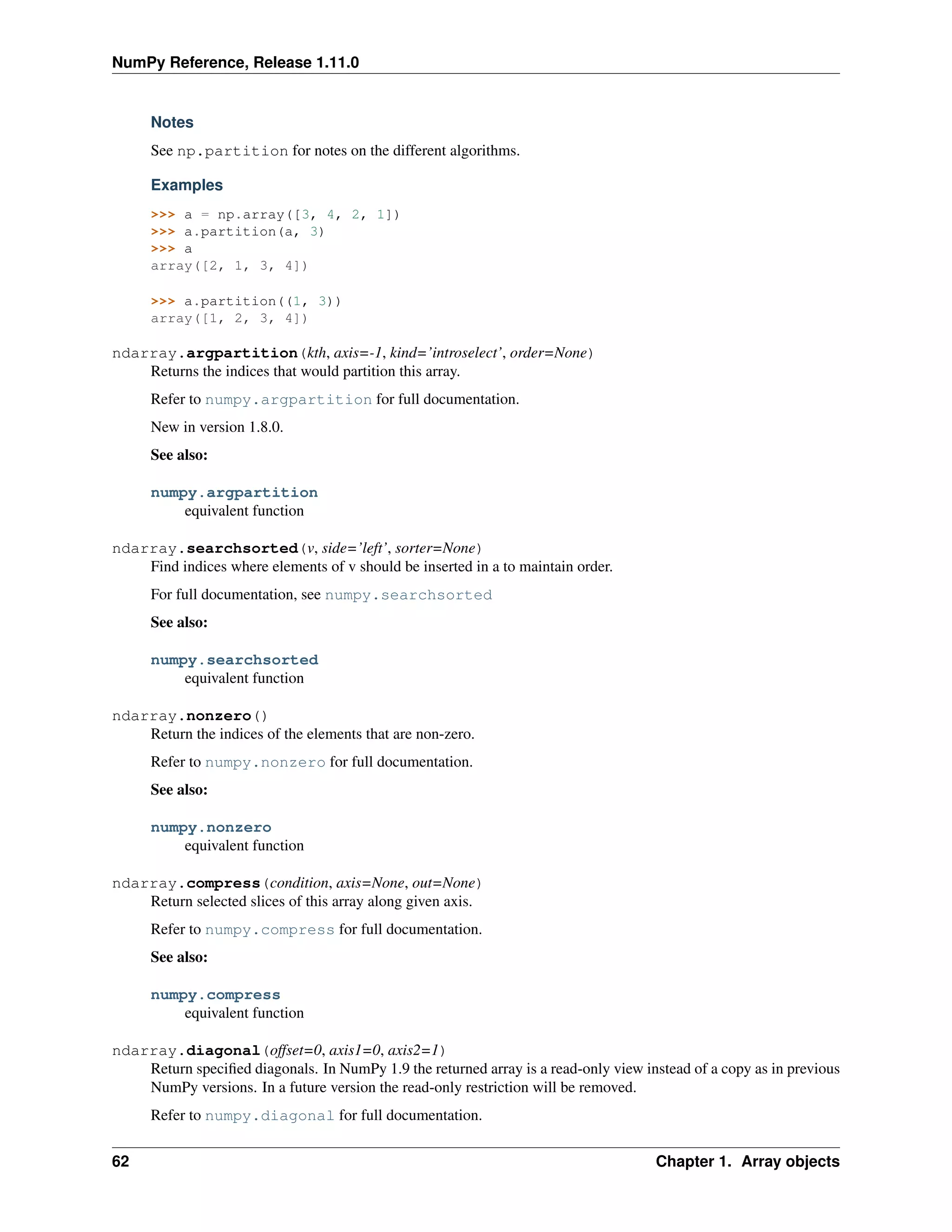 NumPy Reference, Release 1.11.0
Notes
See np.partition for notes on the different algorithms.
Examples
>>> a = np.array([3, 4, 2, 1])
>>> a.partition(a, 3)
>>> a
array([2, 1, 3, 4])
>>> a.partition((1, 3))
array([1, 2, 3, 4])
ndarray.argpartition(kth, axis=-1, kind=’introselect’, order=None)
Returns the indices that would partition this array.
Refer to numpy.argpartition for full documentation.
New in version 1.8.0.
See also:
numpy.argpartition
equivalent function
ndarray.searchsorted(v, side=’left’, sorter=None)
Find indices where elements of v should be inserted in a to maintain order.
For full documentation, see numpy.searchsorted
See also:
numpy.searchsorted
equivalent function
ndarray.nonzero()
Return the indices of the elements that are non-zero.
Refer to numpy.nonzero for full documentation.
See also:
numpy.nonzero
equivalent function
ndarray.compress(condition, axis=None, out=None)
Return selected slices of this array along given axis.
Refer to numpy.compress for full documentation.
See also:
numpy.compress
equivalent function
ndarray.diagonal(offset=0, axis1=0, axis2=1)
Return specified diagonals. In NumPy 1.9 the returned array is a read-only view instead of a copy as in previous
NumPy versions. In a future version the read-only restriction will be removed.
Refer to numpy.diagonal for full documentation.
62 Chapter 1. Array objects
 