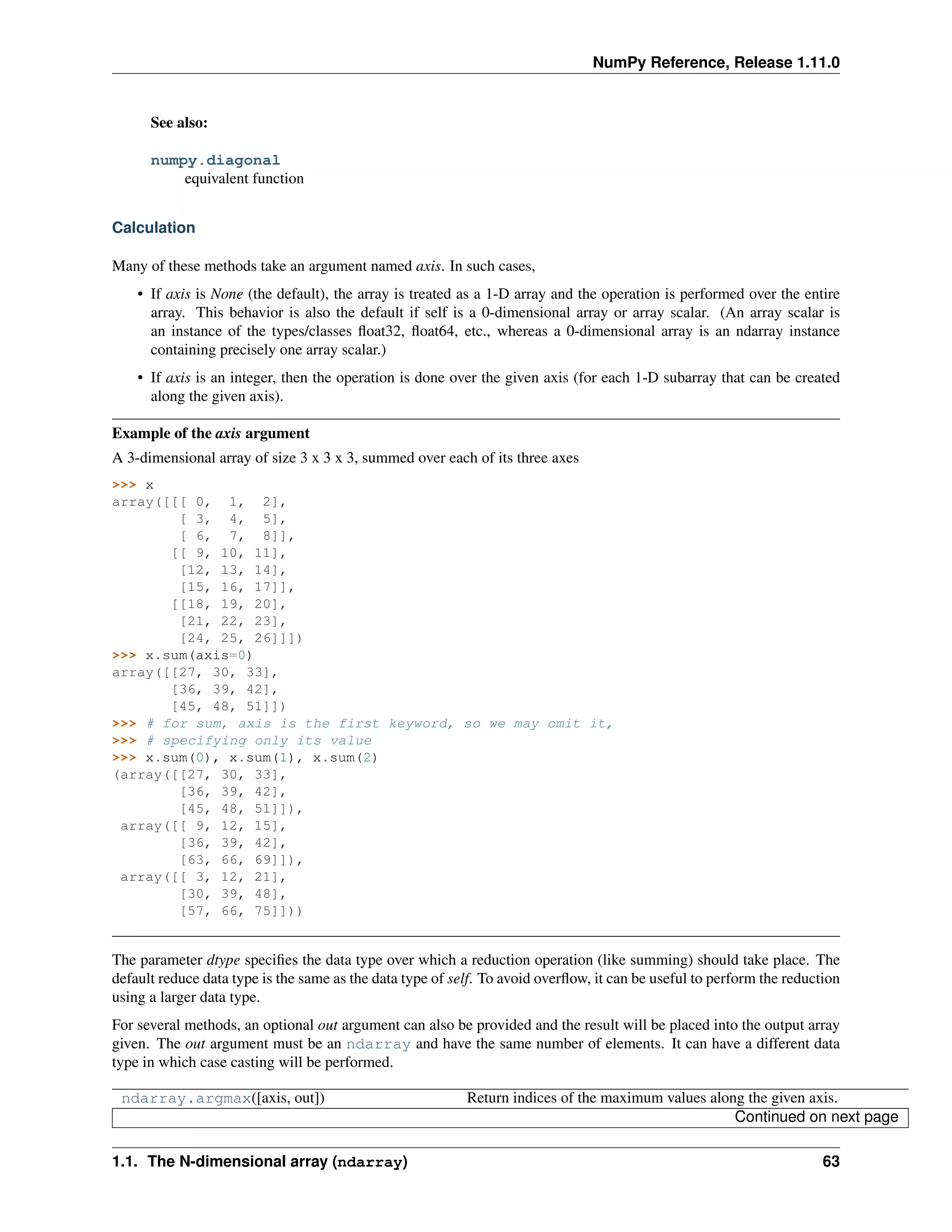 NumPy Reference, Release 1.11.0
See also:
numpy.diagonal
equivalent function
Calculation
Many of these methods take an argument named axis. In such cases,
• If axis is None (the default), the array is treated as a 1-D array and the operation is performed over the entire
array. This behavior is also the default if self is a 0-dimensional array or array scalar. (An array scalar is
an instance of the types/classes float32, float64, etc., whereas a 0-dimensional array is an ndarray instance
containing precisely one array scalar.)
• If axis is an integer, then the operation is done over the given axis (for each 1-D subarray that can be created
along the given axis).
Example of the axis argument
A 3-dimensional array of size 3 x 3 x 3, summed over each of its three axes
>>> x
array([[[ 0, 1, 2],
[ 3, 4, 5],
[ 6, 7, 8]],
[[ 9, 10, 11],
[12, 13, 14],
[15, 16, 17]],
[[18, 19, 20],
[21, 22, 23],
[24, 25, 26]]])
>>> x.sum(axis=0)
array([[27, 30, 33],
[36, 39, 42],
[45, 48, 51]])
>>> # for sum, axis is the first keyword, so we may omit it,
>>> # specifying only its value
>>> x.sum(0), x.sum(1), x.sum(2)
(array([[27, 30, 33],
[36, 39, 42],
[45, 48, 51]]),
array([[ 9, 12, 15],
[36, 39, 42],
[63, 66, 69]]),
array([[ 3, 12, 21],
[30, 39, 48],
[57, 66, 75]]))
The parameter dtype specifies the data type over which a reduction operation (like summing) should take place. The
default reduce data type is the same as the data type of self. To avoid overflow, it can be useful to perform the reduction
using a larger data type.
For several methods, an optional out argument can also be provided and the result will be placed into the output array
given. The out argument must be an ndarray and have the same number of elements. It can have a different data
type in which case casting will be performed.
ndarray.argmax([axis, out]) Return indices of the maximum values along the given axis.
Continued on next page
1.1. The N-dimensional array (ndarray) 63
 