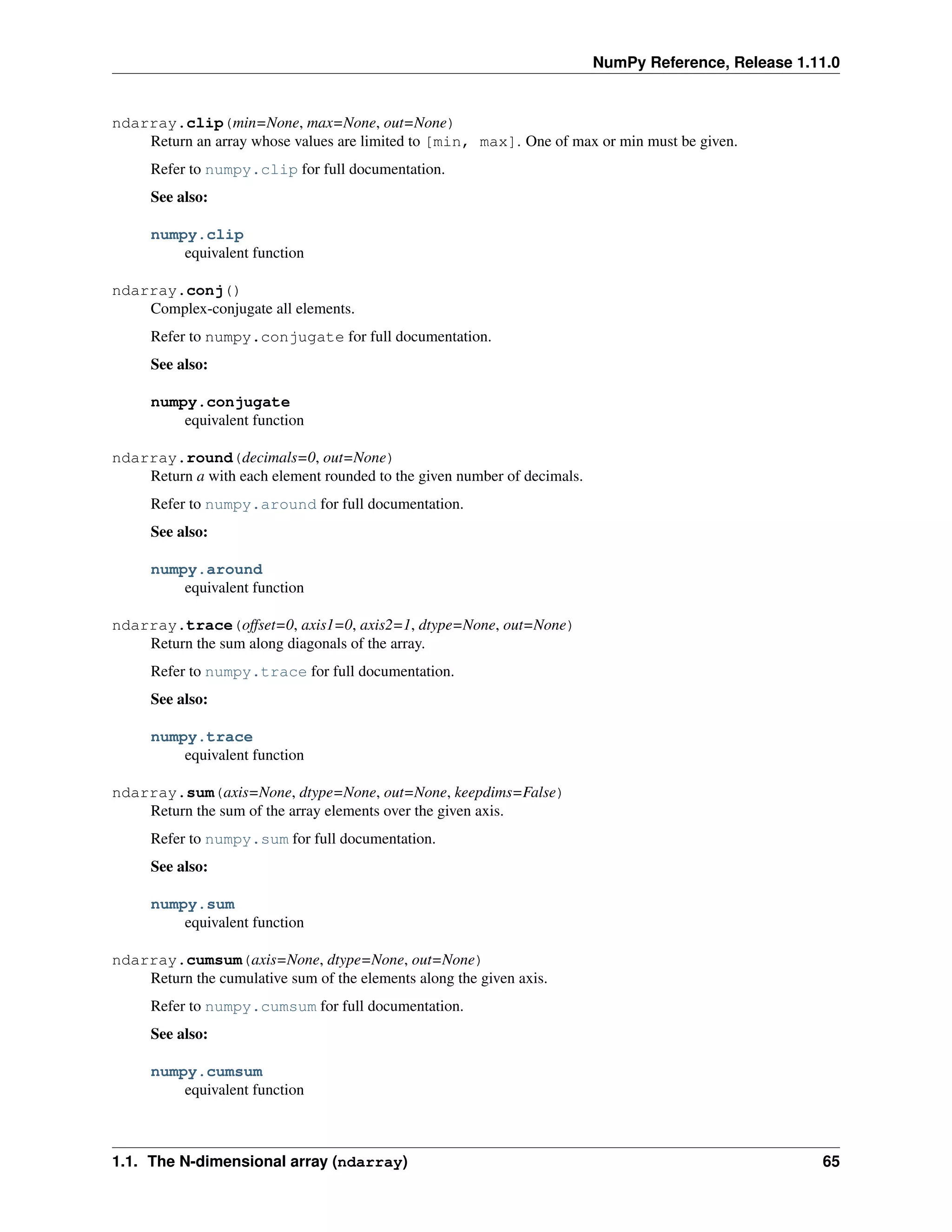 NumPy Reference, Release 1.11.0
ndarray.clip(min=None, max=None, out=None)
Return an array whose values are limited to [min, max]. One of max or min must be given.
Refer to numpy.clip for full documentation.
See also:
numpy.clip
equivalent function
ndarray.conj()
Complex-conjugate all elements.
Refer to numpy.conjugate for full documentation.
See also:
numpy.conjugate
equivalent function
ndarray.round(decimals=0, out=None)
Return a with each element rounded to the given number of decimals.
Refer to numpy.around for full documentation.
See also:
numpy.around
equivalent function
ndarray.trace(offset=0, axis1=0, axis2=1, dtype=None, out=None)
Return the sum along diagonals of the array.
Refer to numpy.trace for full documentation.
See also:
numpy.trace
equivalent function
ndarray.sum(axis=None, dtype=None, out=None, keepdims=False)
Return the sum of the array elements over the given axis.
Refer to numpy.sum for full documentation.
See also:
numpy.sum
equivalent function
ndarray.cumsum(axis=None, dtype=None, out=None)
Return the cumulative sum of the elements along the given axis.
Refer to numpy.cumsum for full documentation.
See also:
numpy.cumsum
equivalent function
1.1. The N-dimensional array (ndarray) 65
 
