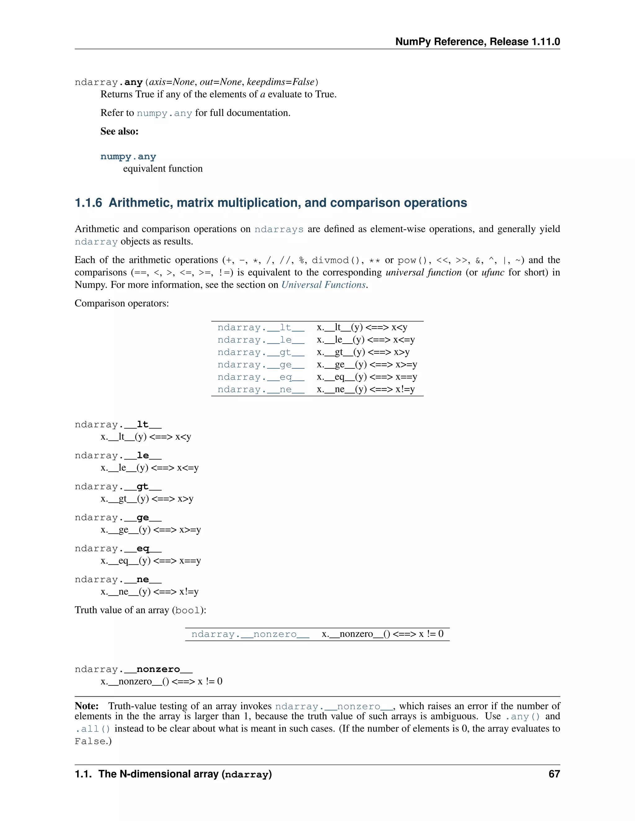 NumPy Reference, Release 1.11.0
ndarray.any(axis=None, out=None, keepdims=False)
Returns True if any of the elements of a evaluate to True.
Refer to numpy.any for full documentation.
See also:
numpy.any
equivalent function
1.1.6 Arithmetic, matrix multiplication, and comparison operations
Arithmetic and comparison operations on ndarrays are defined as element-wise operations, and generally yield
ndarray objects as results.
Each of the arithmetic operations (+, -, *, /, //, %, divmod(), ** or pow(), <<, >>, &, ^, |, ~) and the
comparisons (==, <, >, <=, >=, !=) is equivalent to the corresponding universal function (or ufunc for short) in
Numpy. For more information, see the section on Universal Functions.
Comparison operators:
ndarray.__lt__ x.__lt__(y) <==> x<y
ndarray.__le__ x.__le__(y) <==> x<=y
ndarray.__gt__ x.__gt__(y) <==> x>y
ndarray.__ge__ x.__ge__(y) <==> x>=y
ndarray.__eq__ x.__eq__(y) <==> x==y
ndarray.__ne__ x.__ne__(y) <==> x!=y
ndarray.__lt__
x.__lt__(y) <==> x<y
ndarray.__le__
x.__le__(y) <==> x<=y
ndarray.__gt__
x.__gt__(y) <==> x>y
ndarray.__ge__
x.__ge__(y) <==> x>=y
ndarray.__eq__
x.__eq__(y) <==> x==y
ndarray.__ne__
x.__ne__(y) <==> x!=y
Truth value of an array (bool):
ndarray.__nonzero__ x.__nonzero__() <==> x != 0
ndarray.__nonzero__
x.__nonzero__() <==> x != 0
Note: Truth-value testing of an array invokes ndarray.__nonzero__, which raises an error if the number of
elements in the the array is larger than 1, because the truth value of such arrays is ambiguous. Use .any() and
.all() instead to be clear about what is meant in such cases. (If the number of elements is 0, the array evaluates to
False.)
1.1. The N-dimensional array (ndarray) 67
 