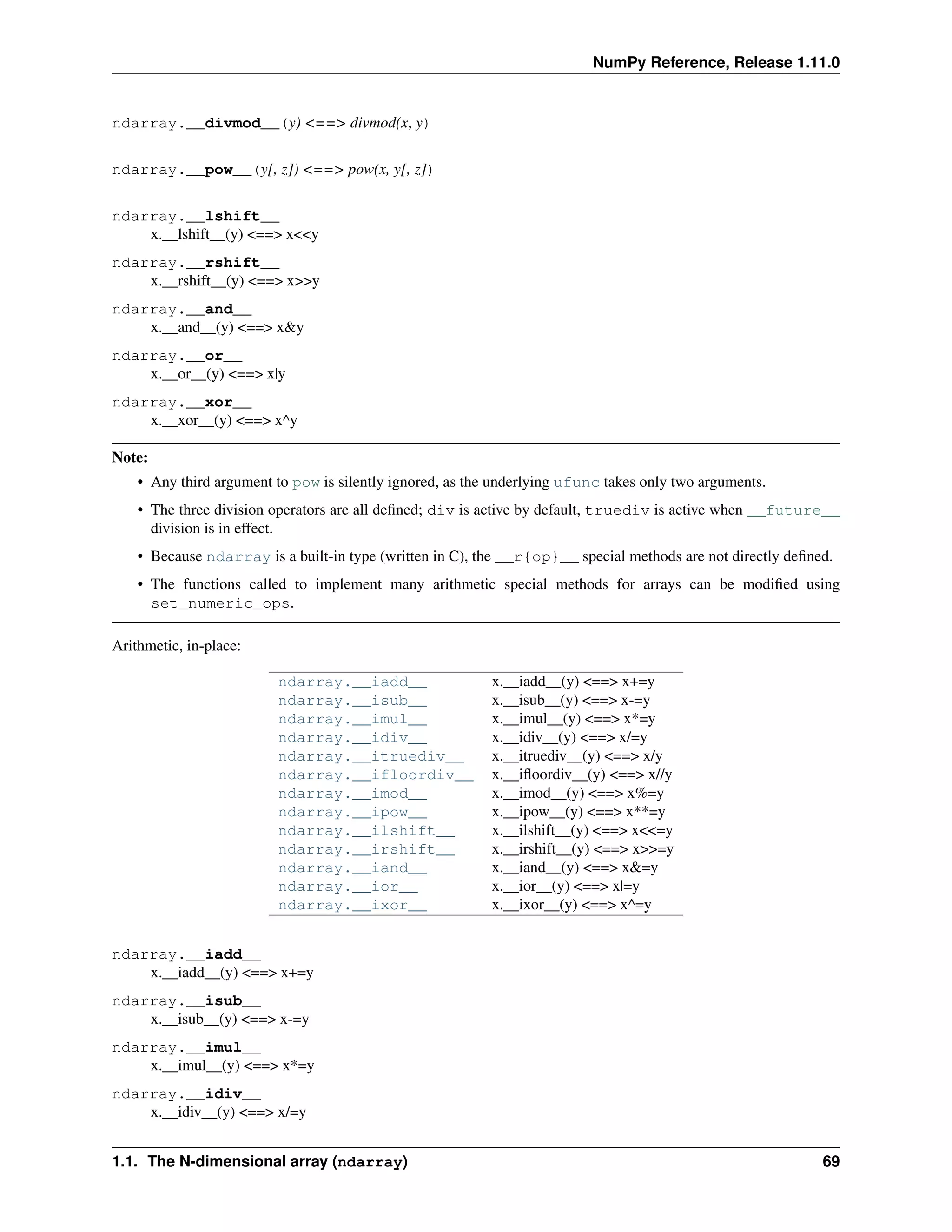 NumPy Reference, Release 1.11.0
ndarray.__divmod__(y) <==> divmod(x, y)
ndarray.__pow__(y[, z]) <==> pow(x, y[, z])
ndarray.__lshift__
x.__lshift__(y) <==> x<<y
ndarray.__rshift__
x.__rshift__(y) <==> x>>y
ndarray.__and__
x.__and__(y) <==> x&y
ndarray.__or__
x.__or__(y) <==> x|y
ndarray.__xor__
x.__xor__(y) <==> x^y
Note:
• Any third argument to pow is silently ignored, as the underlying ufunc takes only two arguments.
• The three division operators are all defined; div is active by default, truediv is active when __future__
division is in effect.
• Because ndarray is a built-in type (written in C), the __r{op}__ special methods are not directly defined.
• The functions called to implement many arithmetic special methods for arrays can be modified using
set_numeric_ops.
Arithmetic, in-place:
ndarray.__iadd__ x.__iadd__(y) <==> x+=y
ndarray.__isub__ x.__isub__(y) <==> x-=y
ndarray.__imul__ x.__imul__(y) <==> x*=y
ndarray.__idiv__ x.__idiv__(y) <==> x/=y
ndarray.__itruediv__ x.__itruediv__(y) <==> x/y
ndarray.__ifloordiv__ x.__ifloordiv__(y) <==> x//y
ndarray.__imod__ x.__imod__(y) <==> x%=y
ndarray.__ipow__ x.__ipow__(y) <==> x**=y
ndarray.__ilshift__ x.__ilshift__(y) <==> x<<=y
ndarray.__irshift__ x.__irshift__(y) <==> x>>=y
ndarray.__iand__ x.__iand__(y) <==> x&=y
ndarray.__ior__ x.__ior__(y) <==> x|=y
ndarray.__ixor__ x.__ixor__(y) <==> x^=y
ndarray.__iadd__
x.__iadd__(y) <==> x+=y
ndarray.__isub__
x.__isub__(y) <==> x-=y
ndarray.__imul__
x.__imul__(y) <==> x*=y
ndarray.__idiv__
x.__idiv__(y) <==> x/=y
1.1. The N-dimensional array (ndarray) 69
 