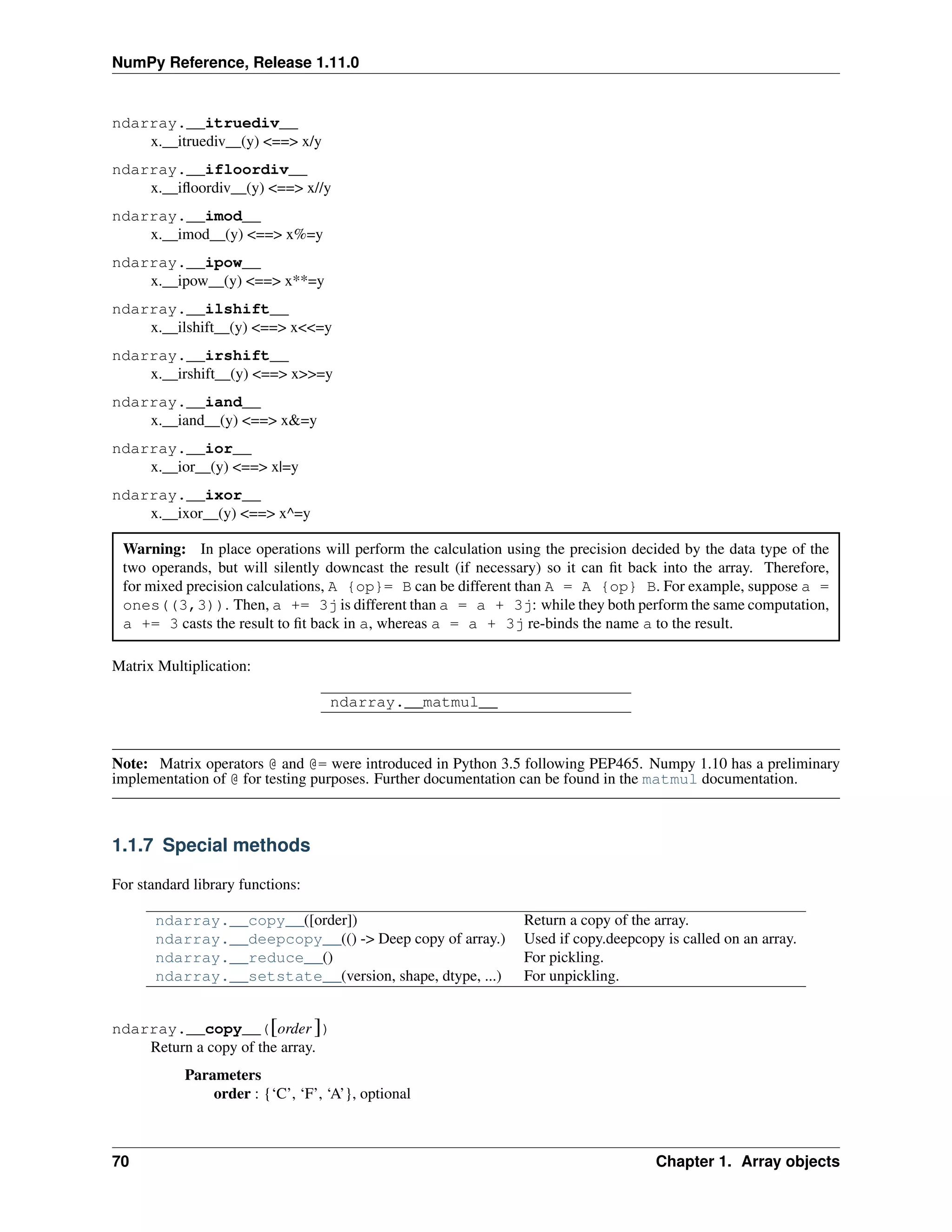 NumPy Reference, Release 1.11.0
ndarray.__itruediv__
x.__itruediv__(y) <==> x/y
ndarray.__ifloordiv__
x.__ifloordiv__(y) <==> x//y
ndarray.__imod__
x.__imod__(y) <==> x%=y
ndarray.__ipow__
x.__ipow__(y) <==> x**=y
ndarray.__ilshift__
x.__ilshift__(y) <==> x<<=y
ndarray.__irshift__
x.__irshift__(y) <==> x>>=y
ndarray.__iand__
x.__iand__(y) <==> x&=y
ndarray.__ior__
x.__ior__(y) <==> x|=y
ndarray.__ixor__
x.__ixor__(y) <==> x^=y
Warning: In place operations will perform the calculation using the precision decided by the data type of the
two operands, but will silently downcast the result (if necessary) so it can fit back into the array. Therefore,
for mixed precision calculations, A {op}= B can be different than A = A {op} B. For example, suppose a =
ones((3,3)). Then, a += 3j is different than a = a + 3j: while they both perform the same computation,
a += 3 casts the result to fit back in a, whereas a = a + 3j re-binds the name a to the result.
Matrix Multiplication:
ndarray.__matmul__
Note: Matrix operators @ and @= were introduced in Python 3.5 following PEP465. Numpy 1.10 has a preliminary
implementation of @ for testing purposes. Further documentation can be found in the matmul documentation.
1.1.7 Special methods
For standard library functions:
ndarray.__copy__([order]) Return a copy of the array.
ndarray.__deepcopy__(() -> Deep copy of array.) Used if copy.deepcopy is called on an array.
ndarray.__reduce__() For pickling.
ndarray.__setstate__(version, shape, dtype, ...) For unpickling.
ndarray.__copy__([order ])
Return a copy of the array.
Parameters
order : {‘C’, ‘F’, ‘A’}, optional
70 Chapter 1. Array objects
 