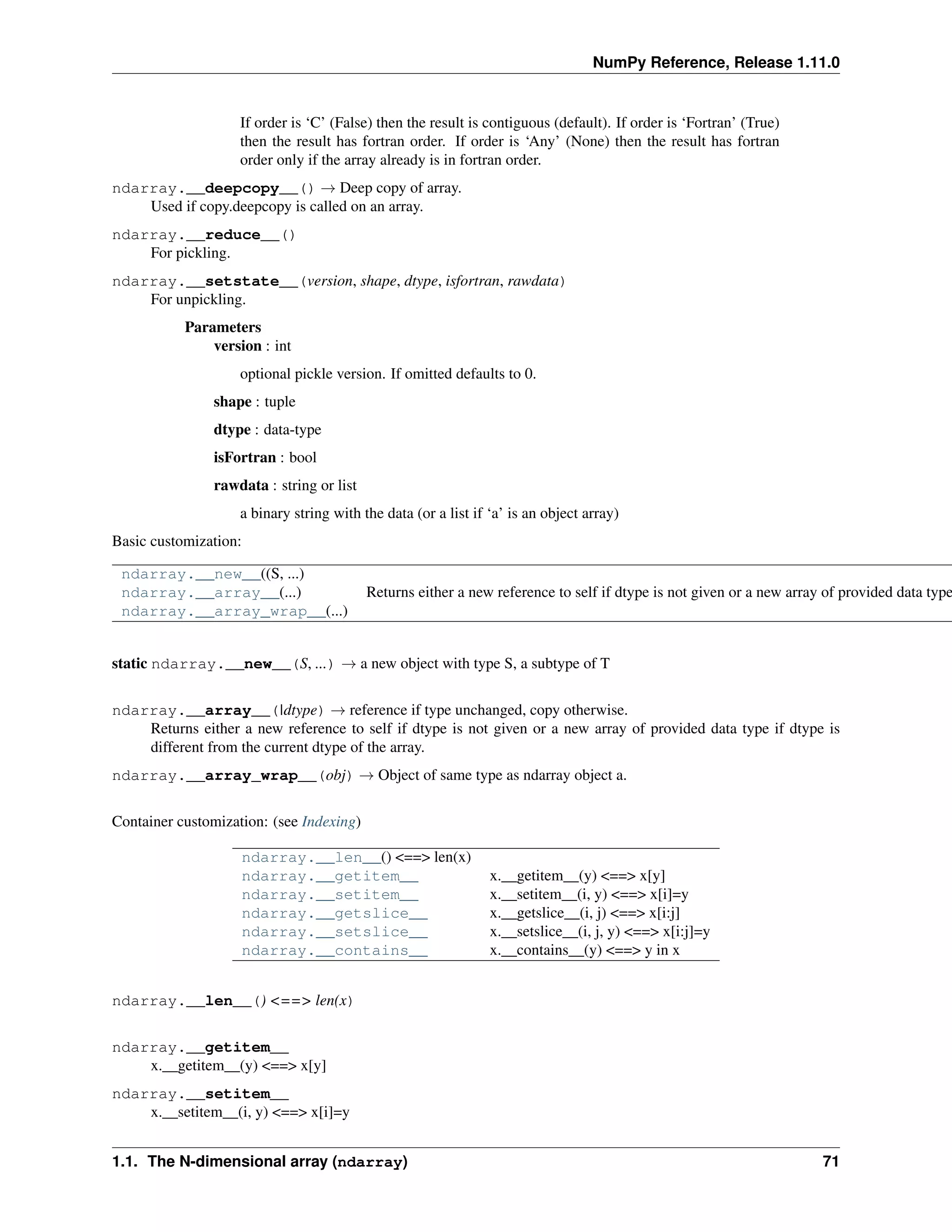 NumPy Reference, Release 1.11.0
If order is ‘C’ (False) then the result is contiguous (default). If order is ‘Fortran’ (True)
then the result has fortran order. If order is ‘Any’ (None) then the result has fortran
order only if the array already is in fortran order.
ndarray.__deepcopy__() → Deep copy of array.
Used if copy.deepcopy is called on an array.
ndarray.__reduce__()
For pickling.
ndarray.__setstate__(version, shape, dtype, isfortran, rawdata)
For unpickling.
Parameters
version : int
optional pickle version. If omitted defaults to 0.
shape : tuple
dtype : data-type
isFortran : bool
rawdata : string or list
a binary string with the data (or a list if ‘a’ is an object array)
Basic customization:
ndarray.__new__((S, ...)
ndarray.__array__(...) Returns either a new reference to self if dtype is not given or a new array of provided data type
ndarray.__array_wrap__(...)
static ndarray.__new__(S, ...) → a new object with type S, a subtype of T
ndarray.__array__(|dtype) → reference if type unchanged, copy otherwise.
Returns either a new reference to self if dtype is not given or a new array of provided data type if dtype is
different from the current dtype of the array.
ndarray.__array_wrap__(obj) → Object of same type as ndarray object a.
Container customization: (see Indexing)
ndarray.__len__() <==> len(x)
ndarray.__getitem__ x.__getitem__(y) <==> x[y]
ndarray.__setitem__ x.__setitem__(i, y) <==> x[i]=y
ndarray.__getslice__ x.__getslice__(i, j) <==> x[i:j]
ndarray.__setslice__ x.__setslice__(i, j, y) <==> x[i:j]=y
ndarray.__contains__ x.__contains__(y) <==> y in x
ndarray.__len__() <==> len(x)
ndarray.__getitem__
x.__getitem__(y) <==> x[y]
ndarray.__setitem__
x.__setitem__(i, y) <==> x[i]=y
1.1. The N-dimensional array (ndarray) 71
 