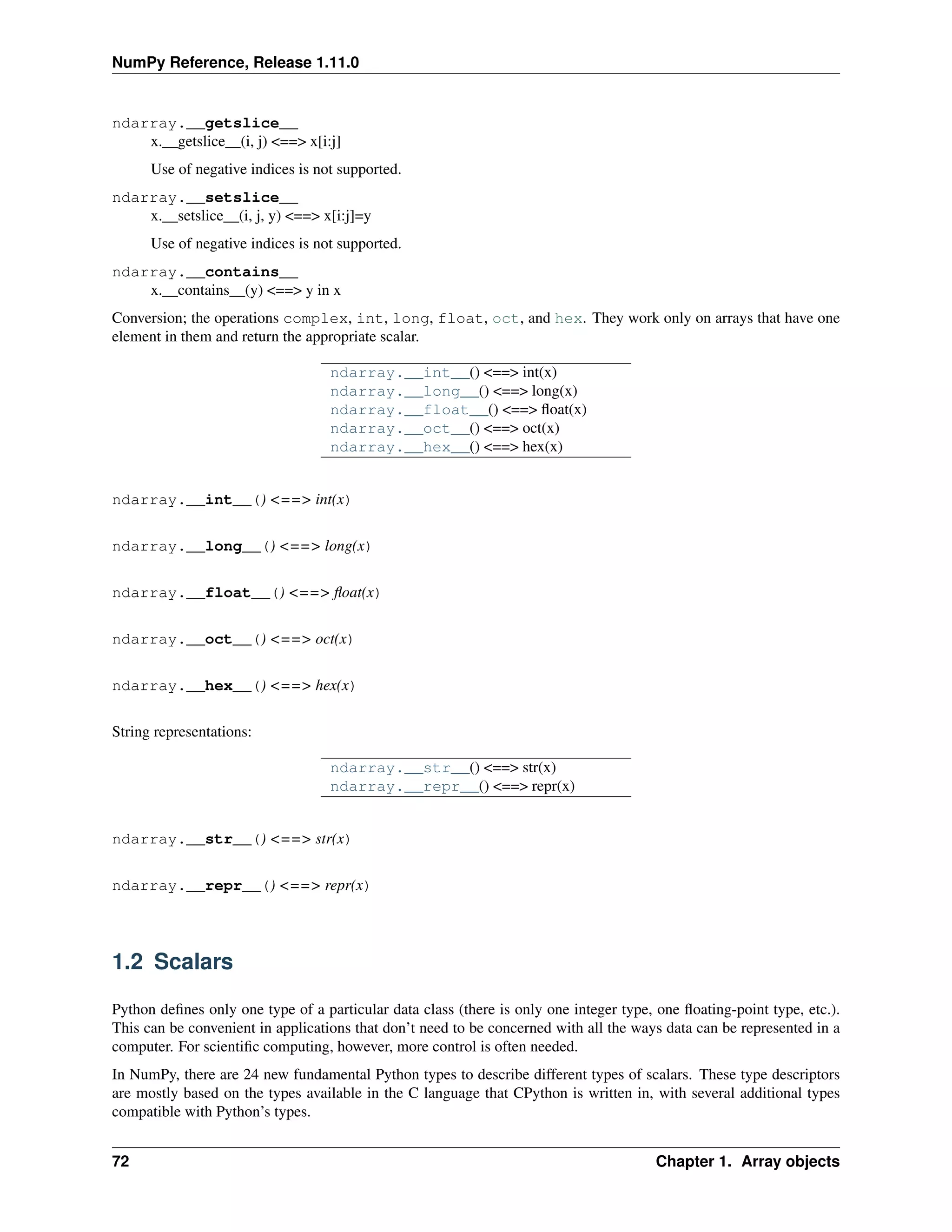 NumPy Reference, Release 1.11.0
ndarray.__getslice__
x.__getslice__(i, j) <==> x[i:j]
Use of negative indices is not supported.
ndarray.__setslice__
x.__setslice__(i, j, y) <==> x[i:j]=y
Use of negative indices is not supported.
ndarray.__contains__
x.__contains__(y) <==> y in x
Conversion; the operations complex, int, long, float, oct, and hex. They work only on arrays that have one
element in them and return the appropriate scalar.
ndarray.__int__() <==> int(x)
ndarray.__long__() <==> long(x)
ndarray.__float__() <==> float(x)
ndarray.__oct__() <==> oct(x)
ndarray.__hex__() <==> hex(x)
ndarray.__int__() <==> int(x)
ndarray.__long__() <==> long(x)
ndarray.__float__() <==> float(x)
ndarray.__oct__() <==> oct(x)
ndarray.__hex__() <==> hex(x)
String representations:
ndarray.__str__() <==> str(x)
ndarray.__repr__() <==> repr(x)
ndarray.__str__() <==> str(x)
ndarray.__repr__() <==> repr(x)
1.2 Scalars
Python defines only one type of a particular data class (there is only one integer type, one floating-point type, etc.).
This can be convenient in applications that don’t need to be concerned with all the ways data can be represented in a
computer. For scientific computing, however, more control is often needed.
In NumPy, there are 24 new fundamental Python types to describe different types of scalars. These type descriptors
are mostly based on the types available in the C language that CPython is written in, with several additional types
compatible with Python’s types.
72 Chapter 1. Array objects
 