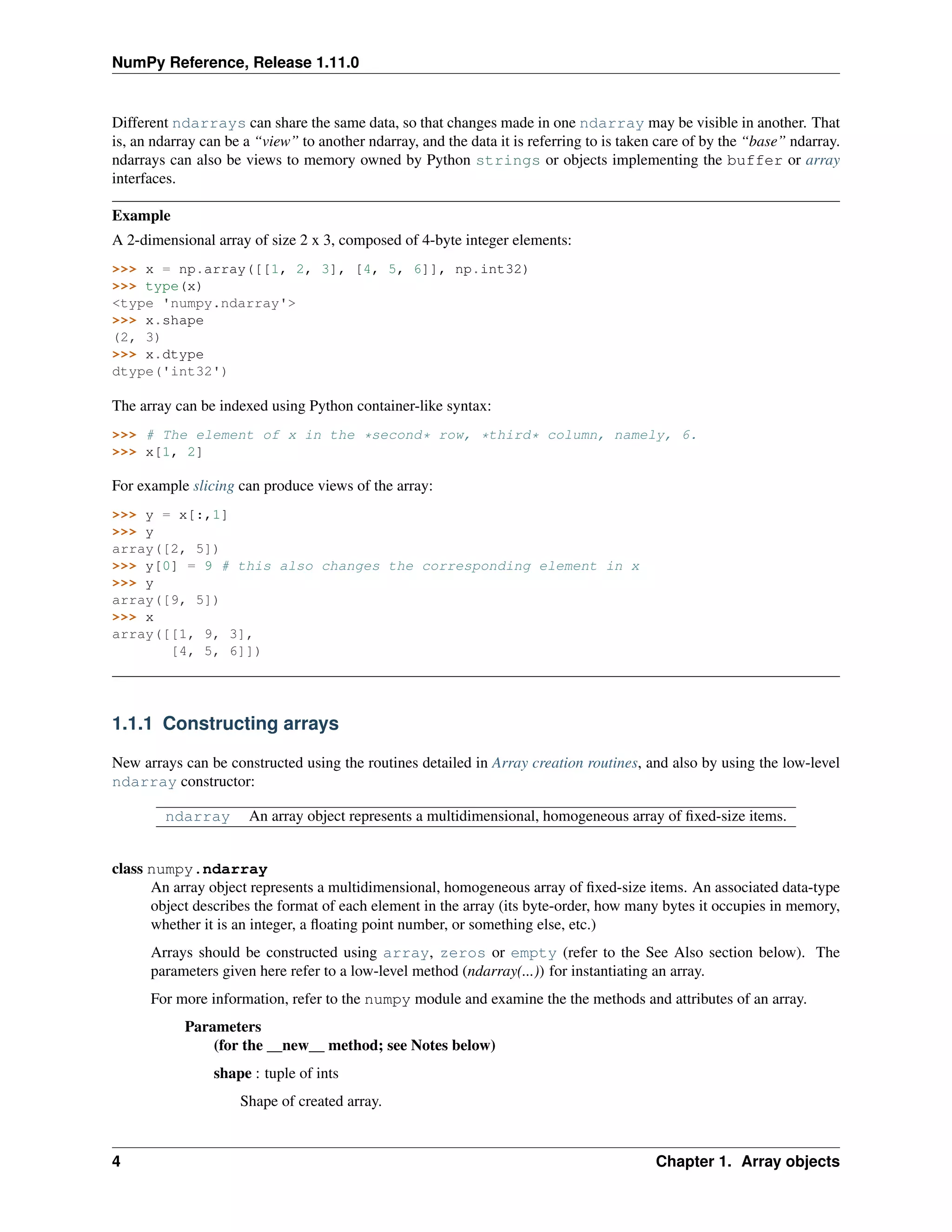 NumPy Reference, Release 1.11.0
Different ndarrays can share the same data, so that changes made in one ndarray may be visible in another. That
is, an ndarray can be a “view” to another ndarray, and the data it is referring to is taken care of by the “base” ndarray.
ndarrays can also be views to memory owned by Python strings or objects implementing the buffer or array
interfaces.
Example
A 2-dimensional array of size 2 x 3, composed of 4-byte integer elements:
>>> x = np.array([[1, 2, 3], [4, 5, 6]], np.int32)
>>> type(x)
<type 'numpy.ndarray'>
>>> x.shape
(2, 3)
>>> x.dtype
dtype('int32')
The array can be indexed using Python container-like syntax:
>>> # The element of x in the *second* row, *third* column, namely, 6.
>>> x[1, 2]
For example slicing can produce views of the array:
>>> y = x[:,1]
>>> y
array([2, 5])
>>> y[0] = 9 # this also changes the corresponding element in x
>>> y
array([9, 5])
>>> x
array([[1, 9, 3],
[4, 5, 6]])
1.1.1 Constructing arrays
New arrays can be constructed using the routines detailed in Array creation routines, and also by using the low-level
ndarray constructor:
ndarray An array object represents a multidimensional, homogeneous array of fixed-size items.
class numpy.ndarray
An array object represents a multidimensional, homogeneous array of fixed-size items. An associated data-type
object describes the format of each element in the array (its byte-order, how many bytes it occupies in memory,
whether it is an integer, a floating point number, or something else, etc.)
Arrays should be constructed using array, zeros or empty (refer to the See Also section below). The
parameters given here refer to a low-level method (ndarray(...)) for instantiating an array.
For more information, refer to the numpy module and examine the the methods and attributes of an array.
Parameters
(for the __new__ method; see Notes below)
shape : tuple of ints
Shape of created array.
4 Chapter 1. Array objects
 