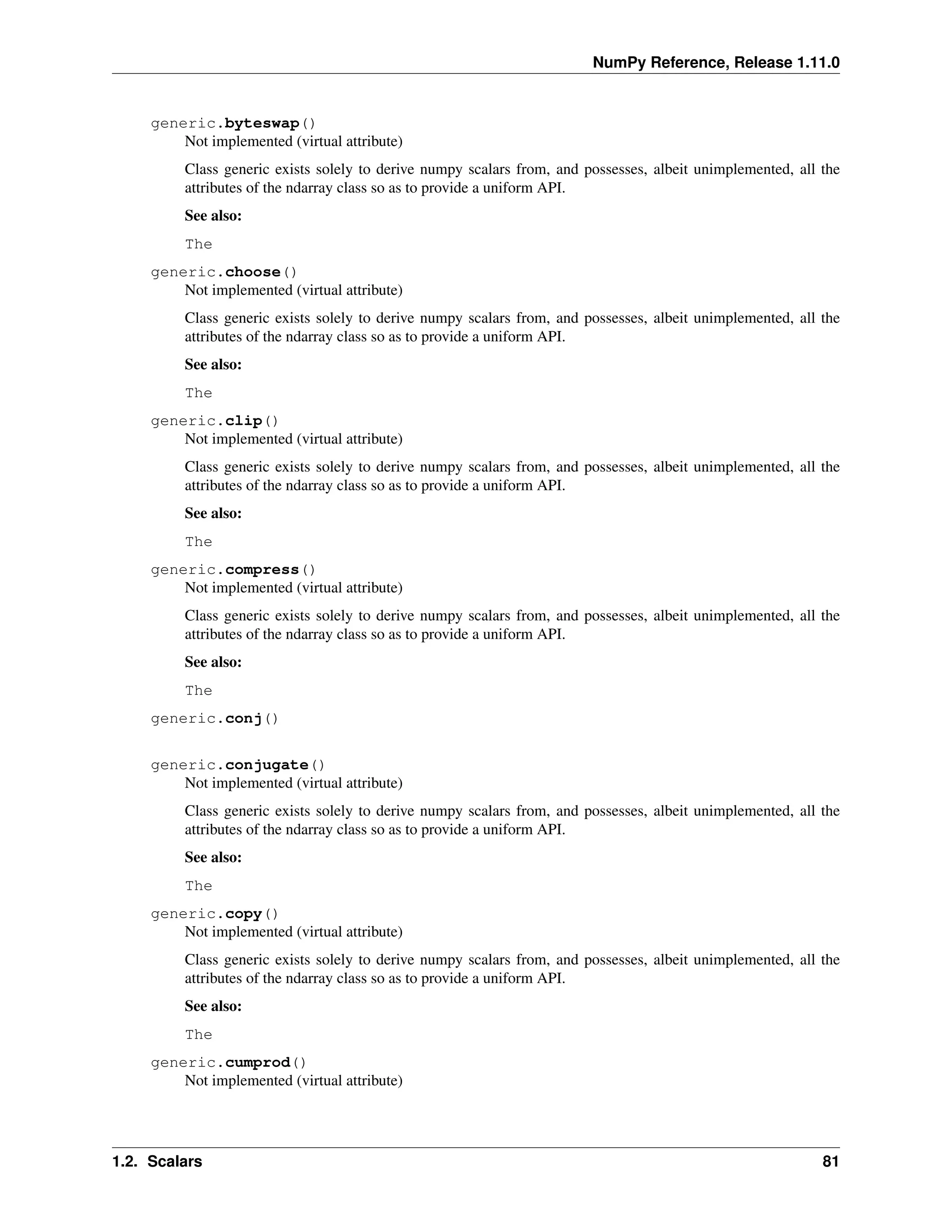 NumPy Reference, Release 1.11.0
generic.byteswap()
Not implemented (virtual attribute)
Class generic exists solely to derive numpy scalars from, and possesses, albeit unimplemented, all the
attributes of the ndarray class so as to provide a uniform API.
See also:
The
generic.choose()
Not implemented (virtual attribute)
Class generic exists solely to derive numpy scalars from, and possesses, albeit unimplemented, all the
attributes of the ndarray class so as to provide a uniform API.
See also:
The
generic.clip()
Not implemented (virtual attribute)
Class generic exists solely to derive numpy scalars from, and possesses, albeit unimplemented, all the
attributes of the ndarray class so as to provide a uniform API.
See also:
The
generic.compress()
Not implemented (virtual attribute)
Class generic exists solely to derive numpy scalars from, and possesses, albeit unimplemented, all the
attributes of the ndarray class so as to provide a uniform API.
See also:
The
generic.conj()
generic.conjugate()
Not implemented (virtual attribute)
Class generic exists solely to derive numpy scalars from, and possesses, albeit unimplemented, all the
attributes of the ndarray class so as to provide a uniform API.
See also:
The
generic.copy()
Not implemented (virtual attribute)
Class generic exists solely to derive numpy scalars from, and possesses, albeit unimplemented, all the
attributes of the ndarray class so as to provide a uniform API.
See also:
The
generic.cumprod()
Not implemented (virtual attribute)
1.2. Scalars 81
 