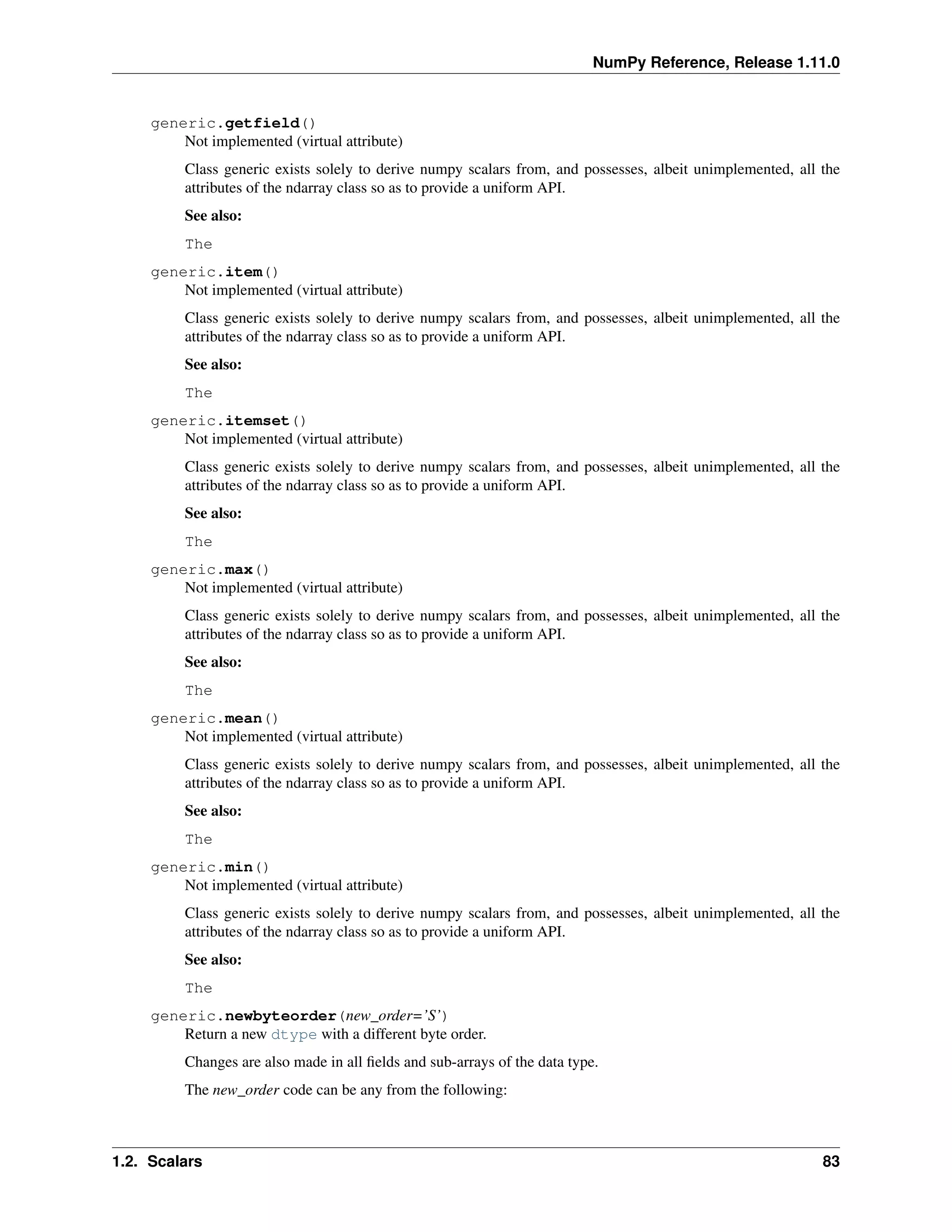NumPy Reference, Release 1.11.0
generic.getfield()
Not implemented (virtual attribute)
Class generic exists solely to derive numpy scalars from, and possesses, albeit unimplemented, all the
attributes of the ndarray class so as to provide a uniform API.
See also:
The
generic.item()
Not implemented (virtual attribute)
Class generic exists solely to derive numpy scalars from, and possesses, albeit unimplemented, all the
attributes of the ndarray class so as to provide a uniform API.
See also:
The
generic.itemset()
Not implemented (virtual attribute)
Class generic exists solely to derive numpy scalars from, and possesses, albeit unimplemented, all the
attributes of the ndarray class so as to provide a uniform API.
See also:
The
generic.max()
Not implemented (virtual attribute)
Class generic exists solely to derive numpy scalars from, and possesses, albeit unimplemented, all the
attributes of the ndarray class so as to provide a uniform API.
See also:
The
generic.mean()
Not implemented (virtual attribute)
Class generic exists solely to derive numpy scalars from, and possesses, albeit unimplemented, all the
attributes of the ndarray class so as to provide a uniform API.
See also:
The
generic.min()
Not implemented (virtual attribute)
Class generic exists solely to derive numpy scalars from, and possesses, albeit unimplemented, all the
attributes of the ndarray class so as to provide a uniform API.
See also:
The
generic.newbyteorder(new_order=’S’)
Return a new dtype with a different byte order.
Changes are also made in all fields and sub-arrays of the data type.
The new_order code can be any from the following:
1.2. Scalars 83
 
