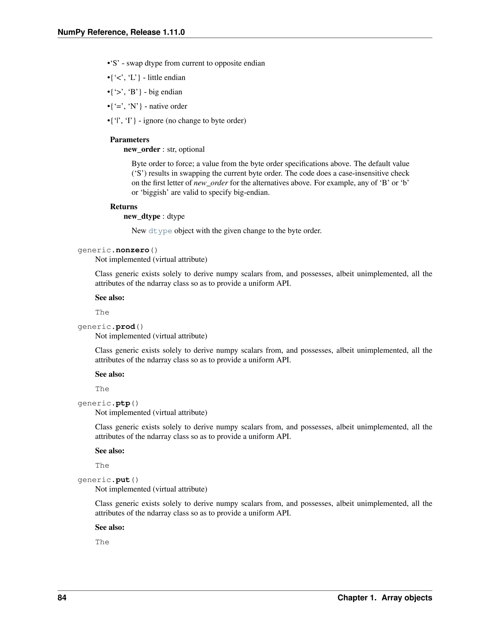 NumPy Reference, Release 1.11.0
•‘S’ - swap dtype from current to opposite endian
•{‘<’, ‘L’} - little endian
•{‘>’, ‘B’} - big endian
•{‘=’, ‘N’} - native order
•{‘|’, ‘I’} - ignore (no change to byte order)
Parameters
new_order : str, optional
Byte order to force; a value from the byte order specifications above. The default value
(‘S’) results in swapping the current byte order. The code does a case-insensitive check
on the first letter of new_order for the alternatives above. For example, any of ‘B’ or ‘b’
or ‘biggish’ are valid to specify big-endian.
Returns
new_dtype : dtype
New dtype object with the given change to the byte order.
generic.nonzero()
Not implemented (virtual attribute)
Class generic exists solely to derive numpy scalars from, and possesses, albeit unimplemented, all the
attributes of the ndarray class so as to provide a uniform API.
See also:
The
generic.prod()
Not implemented (virtual attribute)
Class generic exists solely to derive numpy scalars from, and possesses, albeit unimplemented, all the
attributes of the ndarray class so as to provide a uniform API.
See also:
The
generic.ptp()
Not implemented (virtual attribute)
Class generic exists solely to derive numpy scalars from, and possesses, albeit unimplemented, all the
attributes of the ndarray class so as to provide a uniform API.
See also:
The
generic.put()
Not implemented (virtual attribute)
Class generic exists solely to derive numpy scalars from, and possesses, albeit unimplemented, all the
attributes of the ndarray class so as to provide a uniform API.
See also:
The
84 Chapter 1. Array objects
 