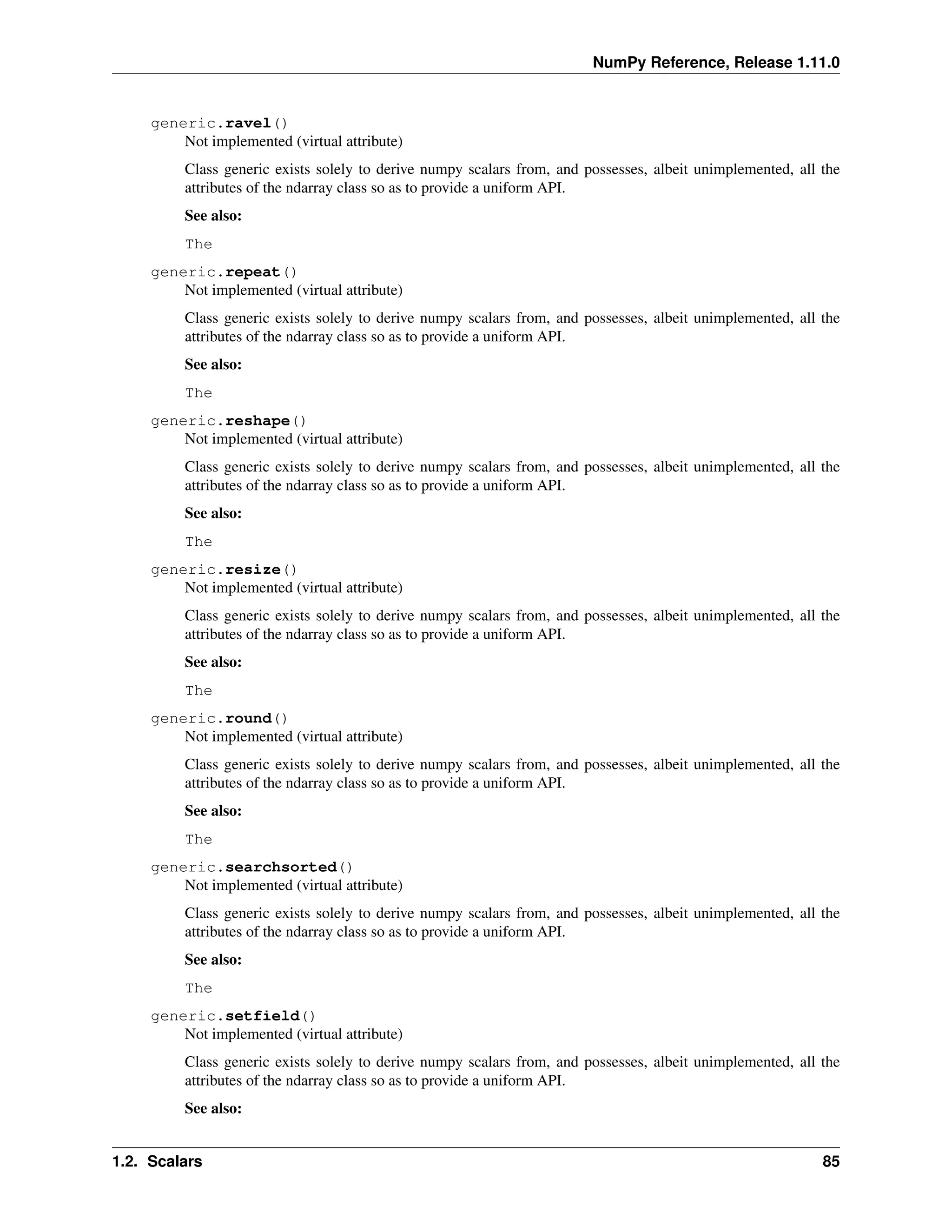 NumPy Reference, Release 1.11.0
generic.ravel()
Not implemented (virtual attribute)
Class generic exists solely to derive numpy scalars from, and possesses, albeit unimplemented, all the
attributes of the ndarray class so as to provide a uniform API.
See also:
The
generic.repeat()
Not implemented (virtual attribute)
Class generic exists solely to derive numpy scalars from, and possesses, albeit unimplemented, all the
attributes of the ndarray class so as to provide a uniform API.
See also:
The
generic.reshape()
Not implemented (virtual attribute)
Class generic exists solely to derive numpy scalars from, and possesses, albeit unimplemented, all the
attributes of the ndarray class so as to provide a uniform API.
See also:
The
generic.resize()
Not implemented (virtual attribute)
Class generic exists solely to derive numpy scalars from, and possesses, albeit unimplemented, all the
attributes of the ndarray class so as to provide a uniform API.
See also:
The
generic.round()
Not implemented (virtual attribute)
Class generic exists solely to derive numpy scalars from, and possesses, albeit unimplemented, all the
attributes of the ndarray class so as to provide a uniform API.
See also:
The
generic.searchsorted()
Not implemented (virtual attribute)
Class generic exists solely to derive numpy scalars from, and possesses, albeit unimplemented, all the
attributes of the ndarray class so as to provide a uniform API.
See also:
The
generic.setfield()
Not implemented (virtual attribute)
Class generic exists solely to derive numpy scalars from, and possesses, albeit unimplemented, all the
attributes of the ndarray class so as to provide a uniform API.
See also:
1.2. Scalars 85
 