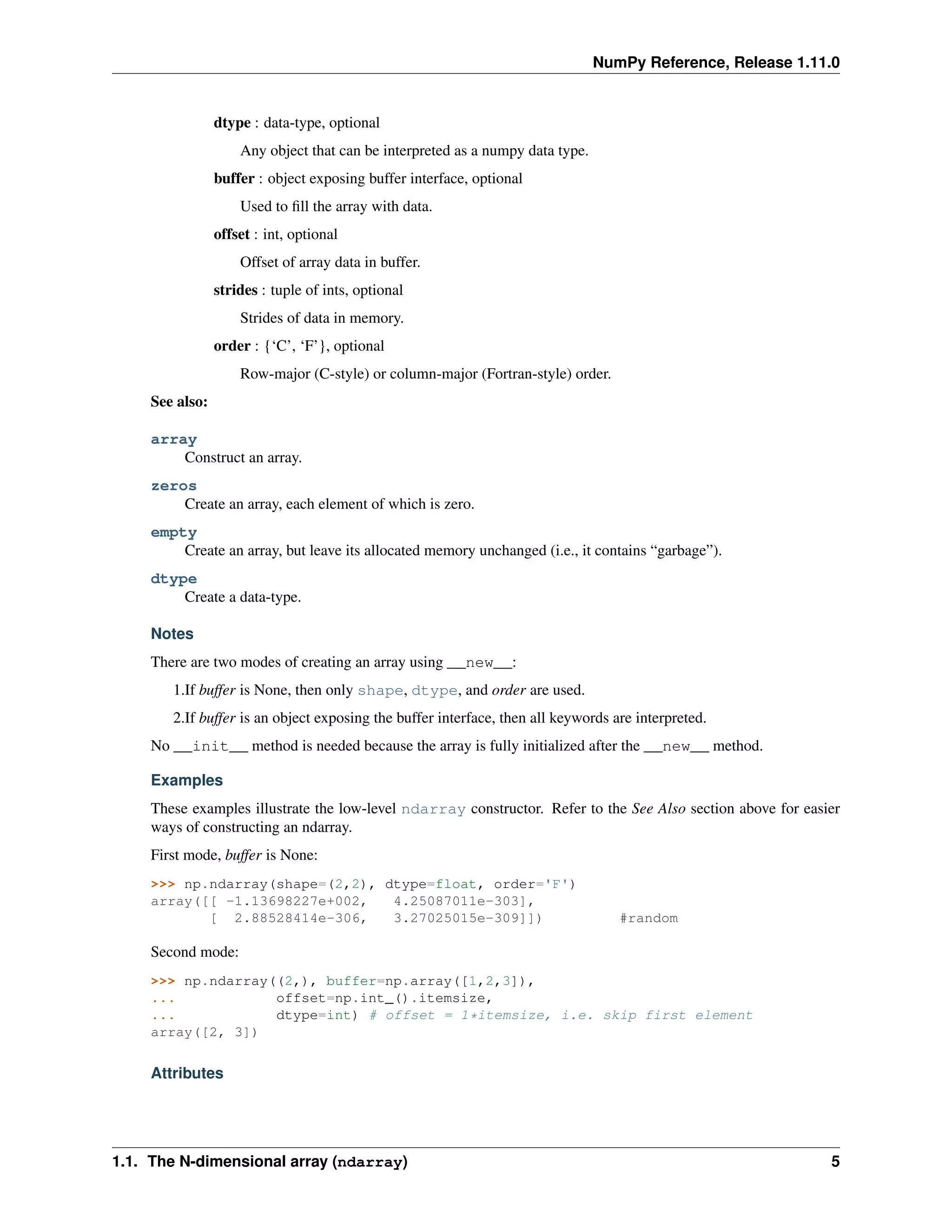 NumPy Reference, Release 1.11.0
dtype : data-type, optional
Any object that can be interpreted as a numpy data type.
buffer : object exposing buffer interface, optional
Used to fill the array with data.
offset : int, optional
Offset of array data in buffer.
strides : tuple of ints, optional
Strides of data in memory.
order : {‘C’, ‘F’}, optional
Row-major (C-style) or column-major (Fortran-style) order.
See also:
array
Construct an array.
zeros
Create an array, each element of which is zero.
empty
Create an array, but leave its allocated memory unchanged (i.e., it contains “garbage”).
dtype
Create a data-type.
Notes
There are two modes of creating an array using __new__:
1.If buffer is None, then only shape, dtype, and order are used.
2.If buffer is an object exposing the buffer interface, then all keywords are interpreted.
No __init__ method is needed because the array is fully initialized after the __new__ method.
Examples
These examples illustrate the low-level ndarray constructor. Refer to the See Also section above for easier
ways of constructing an ndarray.
First mode, buffer is None:
>>> np.ndarray(shape=(2,2), dtype=float, order='F')
array([[ -1.13698227e+002, 4.25087011e-303],
[ 2.88528414e-306, 3.27025015e-309]]) #random
Second mode:
>>> np.ndarray((2,), buffer=np.array([1,2,3]),
... offset=np.int_().itemsize,
... dtype=int) # offset = 1*itemsize, i.e. skip first element
array([2, 3])
Attributes
1.1. The N-dimensional array (ndarray) 5
 