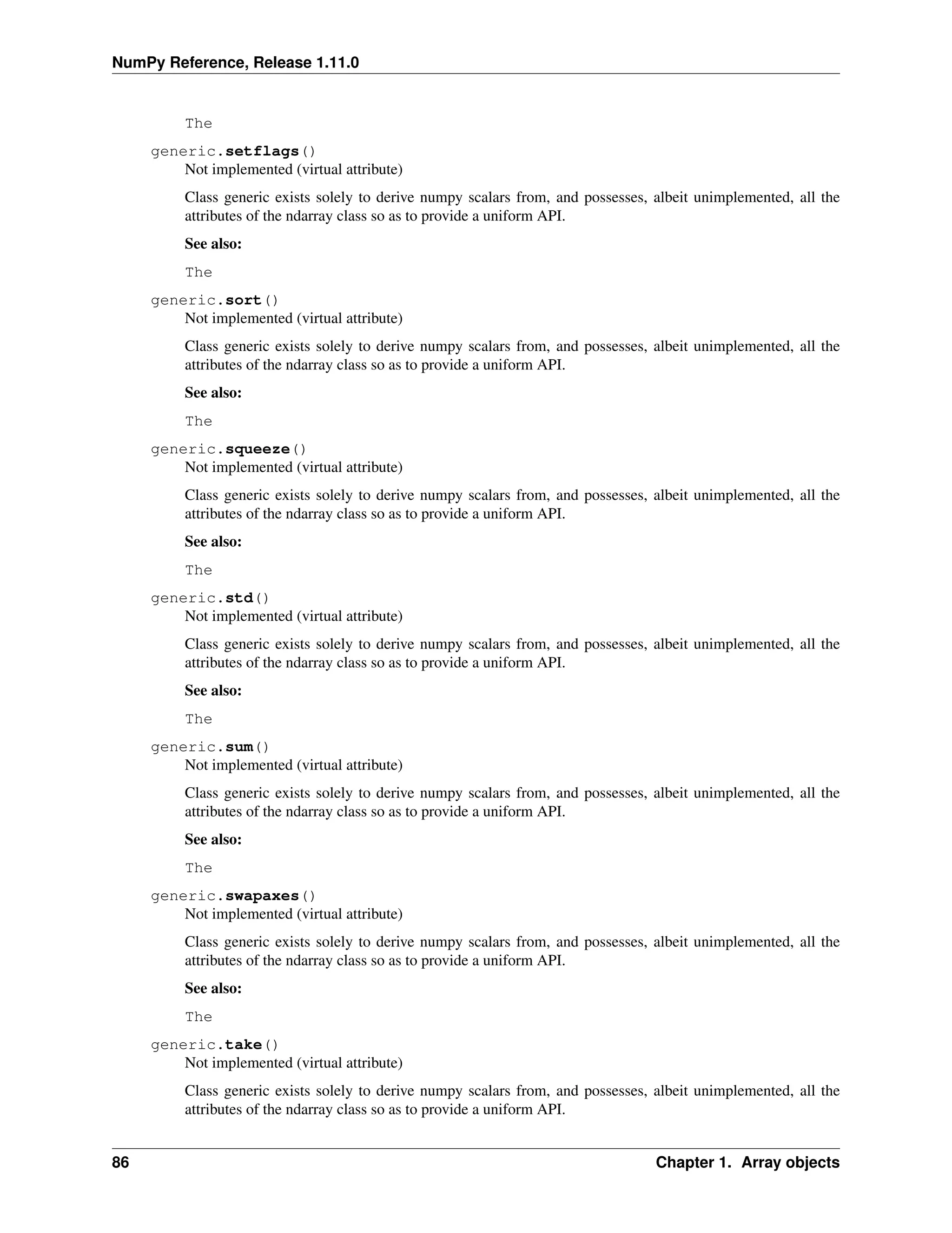 NumPy Reference, Release 1.11.0
The
generic.setflags()
Not implemented (virtual attribute)
Class generic exists solely to derive numpy scalars from, and possesses, albeit unimplemented, all the
attributes of the ndarray class so as to provide a uniform API.
See also:
The
generic.sort()
Not implemented (virtual attribute)
Class generic exists solely to derive numpy scalars from, and possesses, albeit unimplemented, all the
attributes of the ndarray class so as to provide a uniform API.
See also:
The
generic.squeeze()
Not implemented (virtual attribute)
Class generic exists solely to derive numpy scalars from, and possesses, albeit unimplemented, all the
attributes of the ndarray class so as to provide a uniform API.
See also:
The
generic.std()
Not implemented (virtual attribute)
Class generic exists solely to derive numpy scalars from, and possesses, albeit unimplemented, all the
attributes of the ndarray class so as to provide a uniform API.
See also:
The
generic.sum()
Not implemented (virtual attribute)
Class generic exists solely to derive numpy scalars from, and possesses, albeit unimplemented, all the
attributes of the ndarray class so as to provide a uniform API.
See also:
The
generic.swapaxes()
Not implemented (virtual attribute)
Class generic exists solely to derive numpy scalars from, and possesses, albeit unimplemented, all the
attributes of the ndarray class so as to provide a uniform API.
See also:
The
generic.take()
Not implemented (virtual attribute)
Class generic exists solely to derive numpy scalars from, and possesses, albeit unimplemented, all the
attributes of the ndarray class so as to provide a uniform API.
86 Chapter 1. Array objects
 