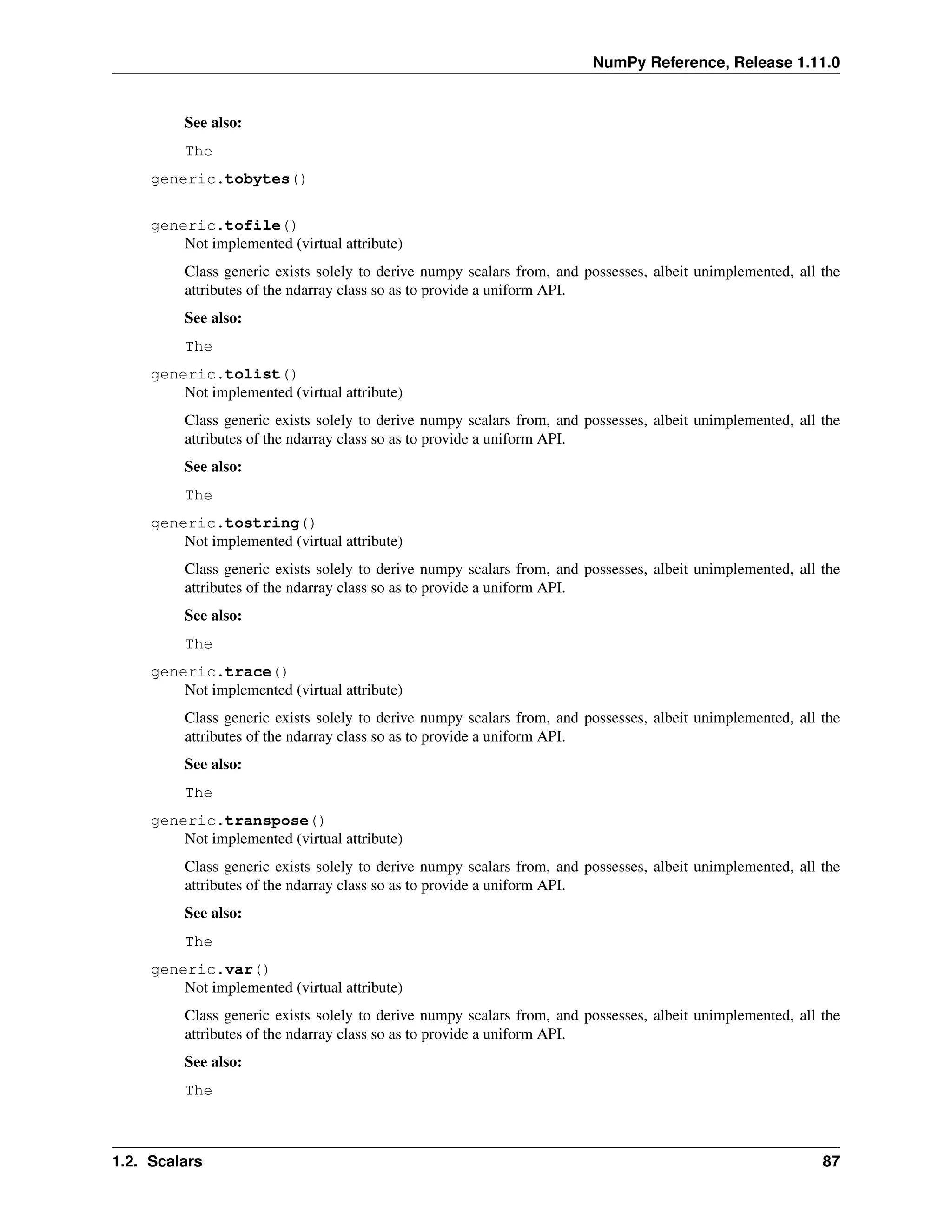 NumPy Reference, Release 1.11.0
See also:
The
generic.tobytes()
generic.tofile()
Not implemented (virtual attribute)
Class generic exists solely to derive numpy scalars from, and possesses, albeit unimplemented, all the
attributes of the ndarray class so as to provide a uniform API.
See also:
The
generic.tolist()
Not implemented (virtual attribute)
Class generic exists solely to derive numpy scalars from, and possesses, albeit unimplemented, all the
attributes of the ndarray class so as to provide a uniform API.
See also:
The
generic.tostring()
Not implemented (virtual attribute)
Class generic exists solely to derive numpy scalars from, and possesses, albeit unimplemented, all the
attributes of the ndarray class so as to provide a uniform API.
See also:
The
generic.trace()
Not implemented (virtual attribute)
Class generic exists solely to derive numpy scalars from, and possesses, albeit unimplemented, all the
attributes of the ndarray class so as to provide a uniform API.
See also:
The
generic.transpose()
Not implemented (virtual attribute)
Class generic exists solely to derive numpy scalars from, and possesses, albeit unimplemented, all the
attributes of the ndarray class so as to provide a uniform API.
See also:
The
generic.var()
Not implemented (virtual attribute)
Class generic exists solely to derive numpy scalars from, and possesses, albeit unimplemented, all the
attributes of the ndarray class so as to provide a uniform API.
See also:
The
1.2. Scalars 87
 