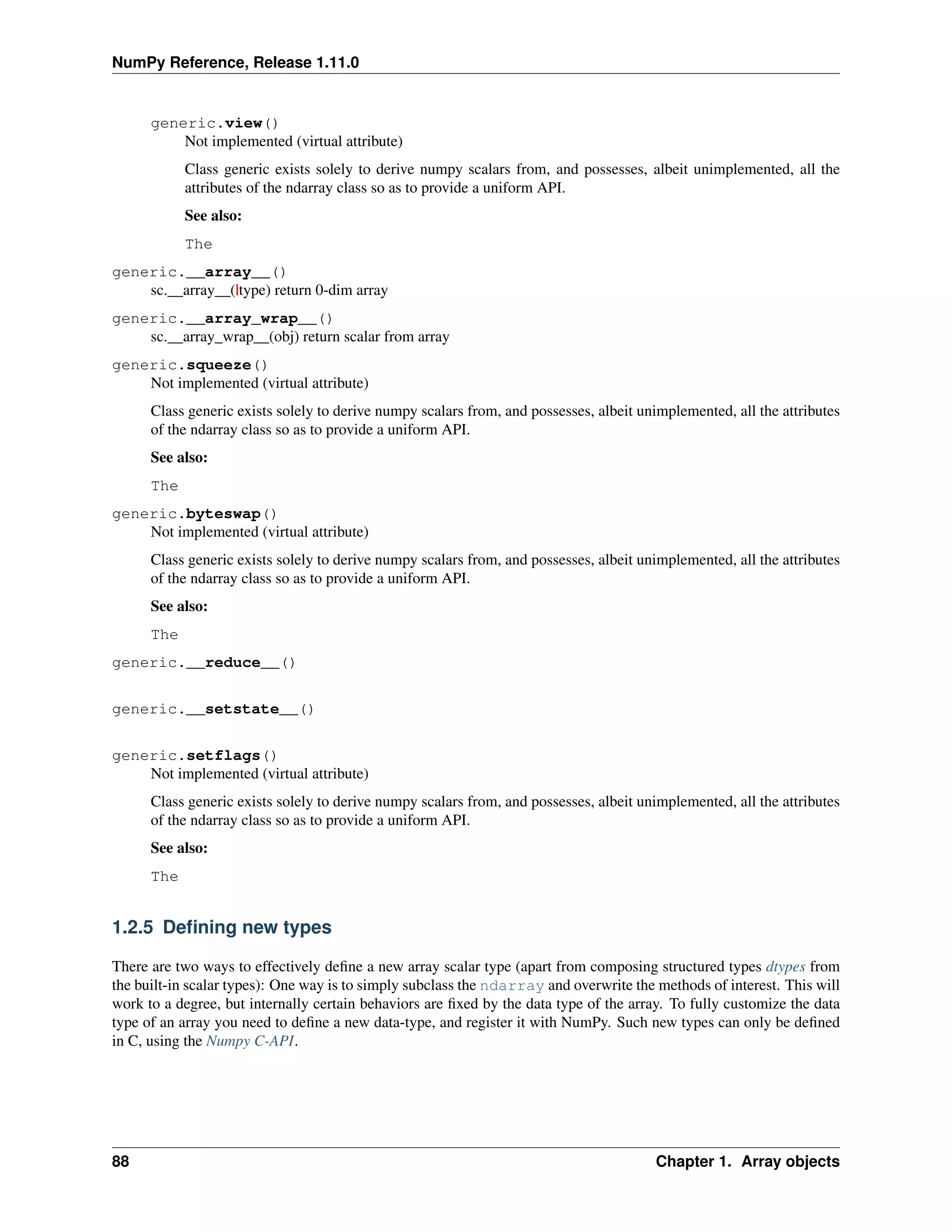 NumPy Reference, Release 1.11.0
generic.view()
Not implemented (virtual attribute)
Class generic exists solely to derive numpy scalars from, and possesses, albeit unimplemented, all the
attributes of the ndarray class so as to provide a uniform API.
See also:
The
generic.__array__()
sc.__array__(|type) return 0-dim array
generic.__array_wrap__()
sc.__array_wrap__(obj) return scalar from array
generic.squeeze()
Not implemented (virtual attribute)
Class generic exists solely to derive numpy scalars from, and possesses, albeit unimplemented, all the attributes
of the ndarray class so as to provide a uniform API.
See also:
The
generic.byteswap()
Not implemented (virtual attribute)
Class generic exists solely to derive numpy scalars from, and possesses, albeit unimplemented, all the attributes
of the ndarray class so as to provide a uniform API.
See also:
The
generic.__reduce__()
generic.__setstate__()
generic.setflags()
Not implemented (virtual attribute)
Class generic exists solely to derive numpy scalars from, and possesses, albeit unimplemented, all the attributes
of the ndarray class so as to provide a uniform API.
See also:
The
1.2.5 Defining new types
There are two ways to effectively define a new array scalar type (apart from composing structured types dtypes from
the built-in scalar types): One way is to simply subclass the ndarray and overwrite the methods of interest. This will
work to a degree, but internally certain behaviors are fixed by the data type of the array. To fully customize the data
type of an array you need to define a new data-type, and register it with NumPy. Such new types can only be defined
in C, using the Numpy C-API.
88 Chapter 1. Array objects
 