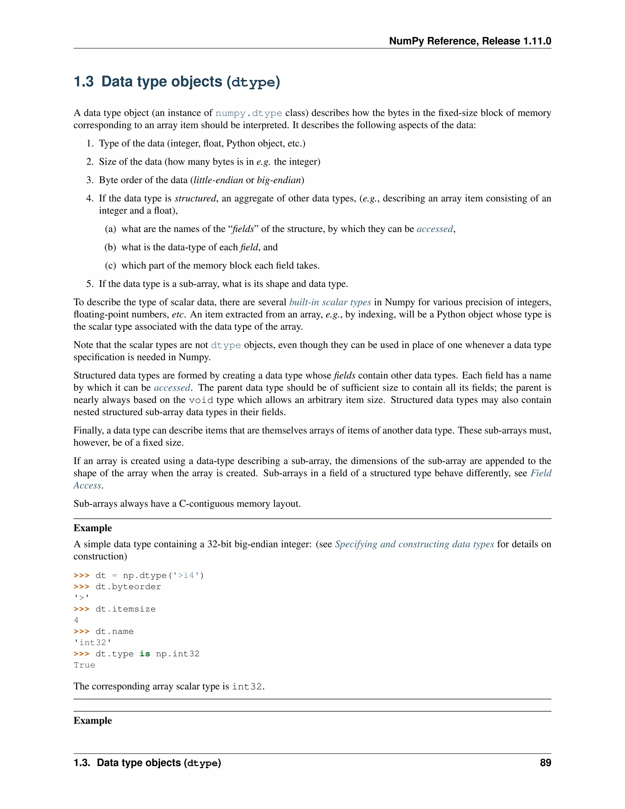 NumPy Reference, Release 1.11.0
1.3 Data type objects (dtype)
A data type object (an instance of numpy.dtype class) describes how the bytes in the fixed-size block of memory
corresponding to an array item should be interpreted. It describes the following aspects of the data:
1. Type of the data (integer, float, Python object, etc.)
2. Size of the data (how many bytes is in e.g. the integer)
3. Byte order of the data (little-endian or big-endian)
4. If the data type is structured, an aggregate of other data types, (e.g., describing an array item consisting of an
integer and a float),
(a) what are the names of the “fields” of the structure, by which they can be accessed,
(b) what is the data-type of each field, and
(c) which part of the memory block each field takes.
5. If the data type is a sub-array, what is its shape and data type.
To describe the type of scalar data, there are several built-in scalar types in Numpy for various precision of integers,
floating-point numbers, etc. An item extracted from an array, e.g., by indexing, will be a Python object whose type is
the scalar type associated with the data type of the array.
Note that the scalar types are not dtype objects, even though they can be used in place of one whenever a data type
specification is needed in Numpy.
Structured data types are formed by creating a data type whose fields contain other data types. Each field has a name
by which it can be accessed. The parent data type should be of sufficient size to contain all its fields; the parent is
nearly always based on the void type which allows an arbitrary item size. Structured data types may also contain
nested structured sub-array data types in their fields.
Finally, a data type can describe items that are themselves arrays of items of another data type. These sub-arrays must,
however, be of a fixed size.
If an array is created using a data-type describing a sub-array, the dimensions of the sub-array are appended to the
shape of the array when the array is created. Sub-arrays in a field of a structured type behave differently, see Field
Access.
Sub-arrays always have a C-contiguous memory layout.
Example
A simple data type containing a 32-bit big-endian integer: (see Specifying and constructing data types for details on
construction)
>>> dt = np.dtype('>i4')
>>> dt.byteorder
'>'
>>> dt.itemsize
4
>>> dt.name
'int32'
>>> dt.type is np.int32
True
The corresponding array scalar type is int32.
Example
1.3. Data type objects (dtype) 89
 