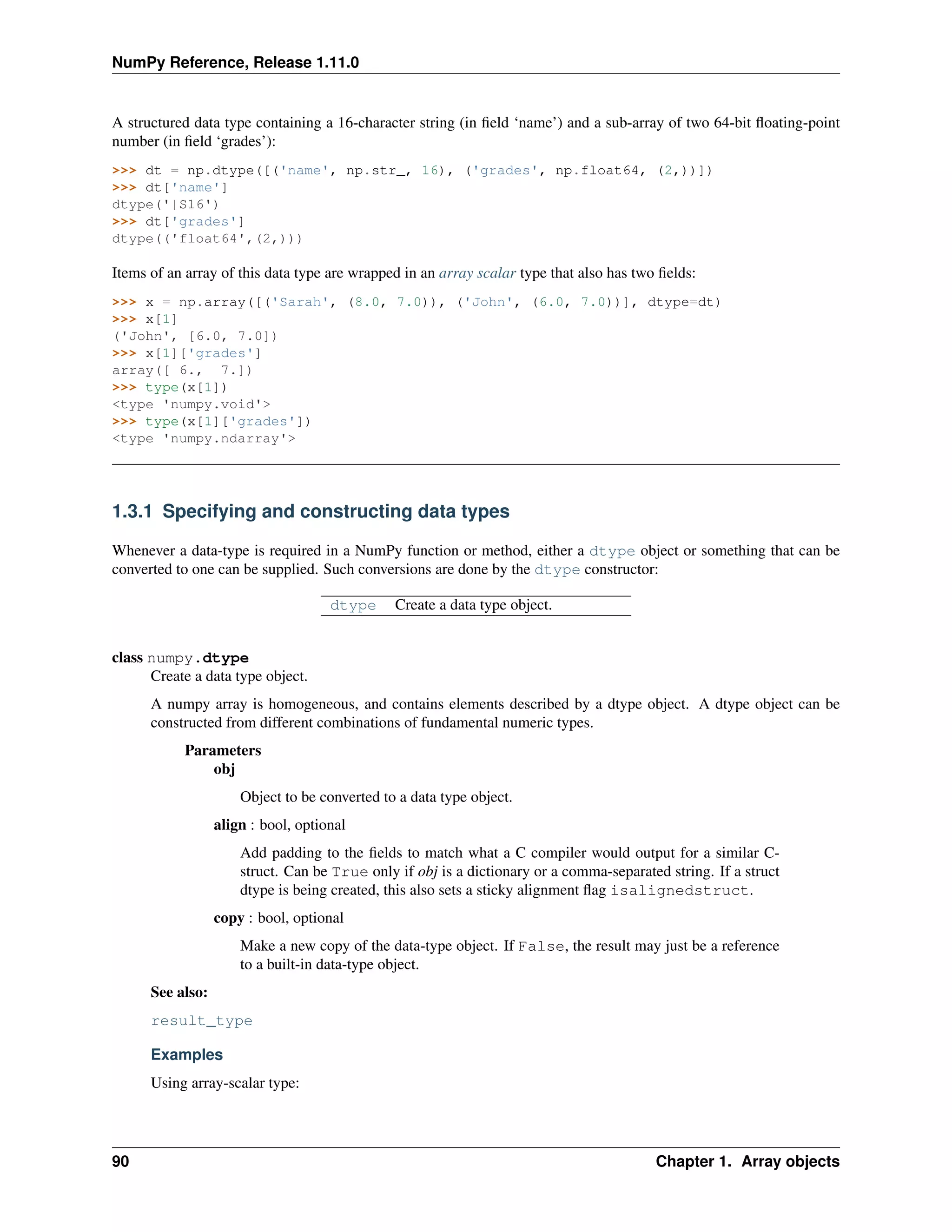 NumPy Reference, Release 1.11.0
A structured data type containing a 16-character string (in field ‘name’) and a sub-array of two 64-bit floating-point
number (in field ‘grades’):
>>> dt = np.dtype([('name', np.str_, 16), ('grades', np.float64, (2,))])
>>> dt['name']
dtype('|S16')
>>> dt['grades']
dtype(('float64',(2,)))
Items of an array of this data type are wrapped in an array scalar type that also has two fields:
>>> x = np.array([('Sarah', (8.0, 7.0)), ('John', (6.0, 7.0))], dtype=dt)
>>> x[1]
('John', [6.0, 7.0])
>>> x[1]['grades']
array([ 6., 7.])
>>> type(x[1])
<type 'numpy.void'>
>>> type(x[1]['grades'])
<type 'numpy.ndarray'>
1.3.1 Specifying and constructing data types
Whenever a data-type is required in a NumPy function or method, either a dtype object or something that can be
converted to one can be supplied. Such conversions are done by the dtype constructor:
dtype Create a data type object.
class numpy.dtype
Create a data type object.
A numpy array is homogeneous, and contains elements described by a dtype object. A dtype object can be
constructed from different combinations of fundamental numeric types.
Parameters
obj
Object to be converted to a data type object.
align : bool, optional
Add padding to the fields to match what a C compiler would output for a similar C-
struct. Can be True only if obj is a dictionary or a comma-separated string. If a struct
dtype is being created, this also sets a sticky alignment flag isalignedstruct.
copy : bool, optional
Make a new copy of the data-type object. If False, the result may just be a reference
to a built-in data-type object.
See also:
result_type
Examples
Using array-scalar type:
90 Chapter 1. Array objects
 