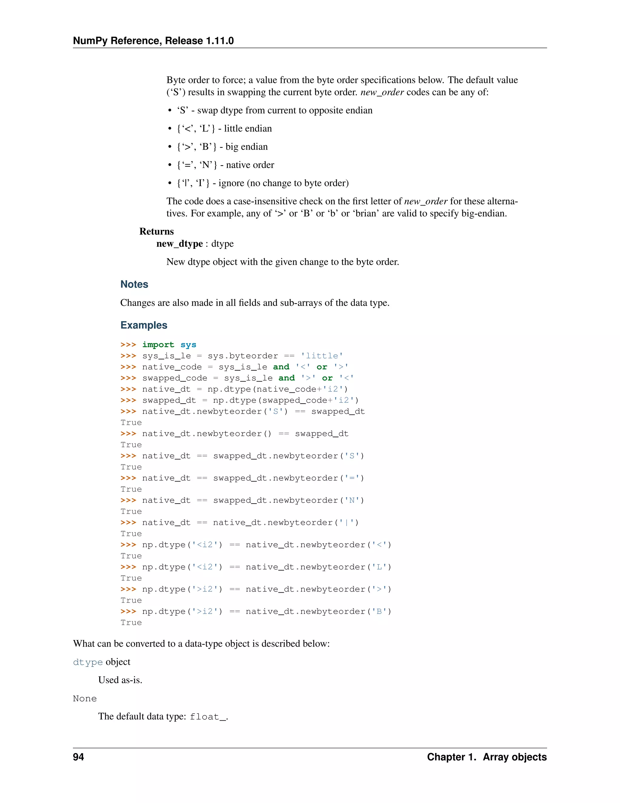 NumPy Reference, Release 1.11.0
Byte order to force; a value from the byte order specifications below. The default value
(‘S’) results in swapping the current byte order. new_order codes can be any of:
• ‘S’ - swap dtype from current to opposite endian
• {‘<’, ‘L’} - little endian
• {‘>’, ‘B’} - big endian
• {‘=’, ‘N’} - native order
• {‘|’, ‘I’} - ignore (no change to byte order)
The code does a case-insensitive check on the first letter of new_order for these alterna-
tives. For example, any of ‘>’ or ‘B’ or ‘b’ or ‘brian’ are valid to specify big-endian.
Returns
new_dtype : dtype
New dtype object with the given change to the byte order.
Notes
Changes are also made in all fields and sub-arrays of the data type.
Examples
>>> import sys
>>> sys_is_le = sys.byteorder == 'little'
>>> native_code = sys_is_le and '<' or '>'
>>> swapped_code = sys_is_le and '>' or '<'
>>> native_dt = np.dtype(native_code+'i2')
>>> swapped_dt = np.dtype(swapped_code+'i2')
>>> native_dt.newbyteorder('S') == swapped_dt
True
>>> native_dt.newbyteorder() == swapped_dt
True
>>> native_dt == swapped_dt.newbyteorder('S')
True
>>> native_dt == swapped_dt.newbyteorder('=')
True
>>> native_dt == swapped_dt.newbyteorder('N')
True
>>> native_dt == native_dt.newbyteorder('|')
True
>>> np.dtype('<i2') == native_dt.newbyteorder('<')
True
>>> np.dtype('<i2') == native_dt.newbyteorder('L')
True
>>> np.dtype('>i2') == native_dt.newbyteorder('>')
True
>>> np.dtype('>i2') == native_dt.newbyteorder('B')
True
What can be converted to a data-type object is described below:
dtype object
Used as-is.
None
The default data type: float_.
94 Chapter 1. Array objects
 