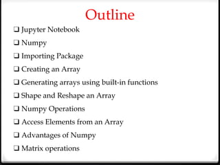Outline
❑ Jupyter Notebook
❑ Numpy
❑ Importing Package
❑ Creating an Array
❑ Generating arrays using built-in functions
❑ Shape and Reshape an Array
❑ Numpy Operations
❑ Access Elements from an Array
❑ Advantages of Numpy
❑ Matrix operations
 