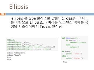 Ellipsis
ellipsis 은 type 클래스로 만들어진 class이고 이
를 기반으로 Ellipsis(…) 이라는 인스턴스 객체를 생
성되며 조건식에서 True로 인식됨
129
 