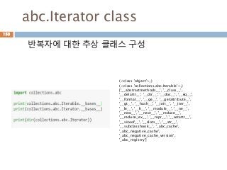 abc.Iterator class
반복자에 대한 추상 클래스 구성
153
(<class 'object'>,)
(<class 'collections.abc.Iterable'>,)
['__abstractmethods__', '__class__',
'__delattr__', '__dir__', '__doc__', '__eq__',
'__format__', '__ge__', '__getattribute__',
'__gt__', '__hash__', '__init__', '__iter__',
'__le__', '__lt__', '__module__', '__ne__',
'__new__', '__next__', '__reduce__',
'__reduce_ex__', '__repr__', '__setattr__',
'__sizeof__', '__slots__', '__str__',
'__subclasshook__', '_abc_cache',
'_abc_negative_cache',
'_abc_negative_cache_version',
'_abc_registry']
 