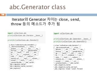 abc.Generator class
Iterator와 Generator 차이는 close, send,
throw 등의 메소드가 추가 됨
160
(<class 'collections.abc.Iterable'>,)
['__abstractmethods__', '__class__',
'__delattr__', '__dir__', '__doc__', '__eq__',
'__format__', '__ge__', '__getattribute__',
'__gt__', '__hash__', '__init__', '__iter__',
'__le__', '__lt__', '__module__', '__ne__',
'__new__', '__next__', '__reduce__',
'__reduce_ex__', '__repr__', '__setattr__',
'__sizeof__', '__slots__', '__str__',
'__subclasshook__', '_abc_cache',
'_abc_negative_cache',
'_abc_negative_cache_version',
'_abc_registry']
(<class 'collections.abc.Iterator'>,)
['__abstractmethods__', '__class__',
'__delattr__', '__dir__', '__doc__', '__eq__',
'__format__', '__ge__', '__getattribute__',
'__gt__', '__hash__', '__init__', '__iter__',
'__le__', '__lt__', '__module__', '__ne__',
'__new__', '__next__', '__reduce__',
'__reduce_ex__', '__repr__', '__setattr__',
'__sizeof__', '__slots__', '__str__',
'__subclasshook__', '_abc_cache',
'_abc_negative_cache',
'_abc_negative_cache_version',
'_abc_registry', 'close', 'send', 'throw']
 