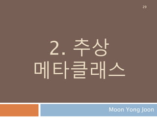 클래스 정의 : 실행 결과
클래스 A의 타입은 Meta가 되고 A의 namespace
는 A클래스 내부와 메타클래스에서 정의한 것들로
구성됨
29
the appropriate metaclass is determined ==>
<class '__main__.Meta'>
the class namespace is prepared ===>
{'__init__': <function A.__init__ at 0x00000000055BB158>, '__doc__': None, 'four':
<function A.four at 0x00000000050A3D90>, '__dict__': <attribute '__dict__' of 'A'
objects>, ' abc': 'abc', 'two': <function A.two at 0x00000000055BB0D0>, '__weakref__':
<attribute '__weakref__' of 'A' objects>, '__module__': '__main__', 'three': <function
A.three at 0x00000000055BBD08>, 'one': <function A.one at 0x00000000055BB048>}
 