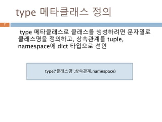 type 메타클래스 정의
type 메타클래스로 클래스를 생성하려면 문자열로
클래스명을 정의하고, 상속관계를 tuple,
namespace에 dict 타입으로 선언
7
type(‘클래스명’,상속관계,namespace)
 
