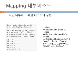 collections.abc 모듈 관계
75
ABC Inherits from Abstract Methods Mixin Methods
Container __contains__
Hashable __hash__
Iterable __iter__
Iterator Iterable __next__ __iter__
Generator Iterator send, throw close, __iter__, __next__
Sized __len__
Callable __call__
Sequence
Sized,
Iterable,
Container
__getitem__,
__len__
__contains__, __iter__, __reversed__,
index, and count
MutableSequence Sequence
__getitem__, __setitem__,
__delitem__, __len__,
insert
Inherited Sequence methods and
append, reverse, extend,
pop,remove, and __iadd__
ByteString Sequence __getitem__, __len__ Inherited Sequence methods
 