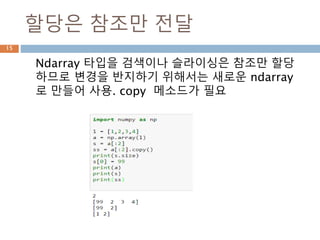 할당은 참조만 전달
Ndarray 타입을 검색이나 슬라이싱은 참조만 할당
하므로 변경을 반지하기 위해서는 새로운 ndarray
로 만들어 사용. copy 메소드가 필요
15
 