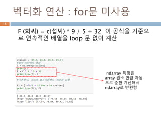 벡터화 연산 : for문 미사용
F (화씨) = c(섭씨) * 9 / 5 + 32 이 공식을 기준으
로 연속적인 배열을 loop 문 없이 계산
ndarray 특징은
array 원소 만큼 자동
으로 순환 계산해서
ndarray로 반환함
16
 