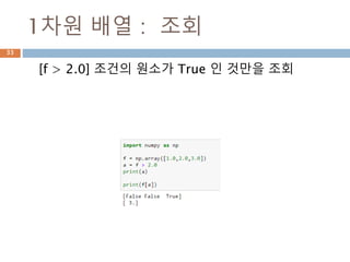 ndarray 와 비교연산 처리
ndarray와 ndarray간의 비교연산. Scala 값은
broadcasting하므로 ndarray 동일 모형의 동일값
으로 인지해서 처리된 후 bool값을 가지는 ndarray
가 생성됨
ndarray 비교
연산
ndarrayndarray
=
33
배열명[논리연산]
논리 연산 등 다양한 연산을 이용해
서 배열 접근
 