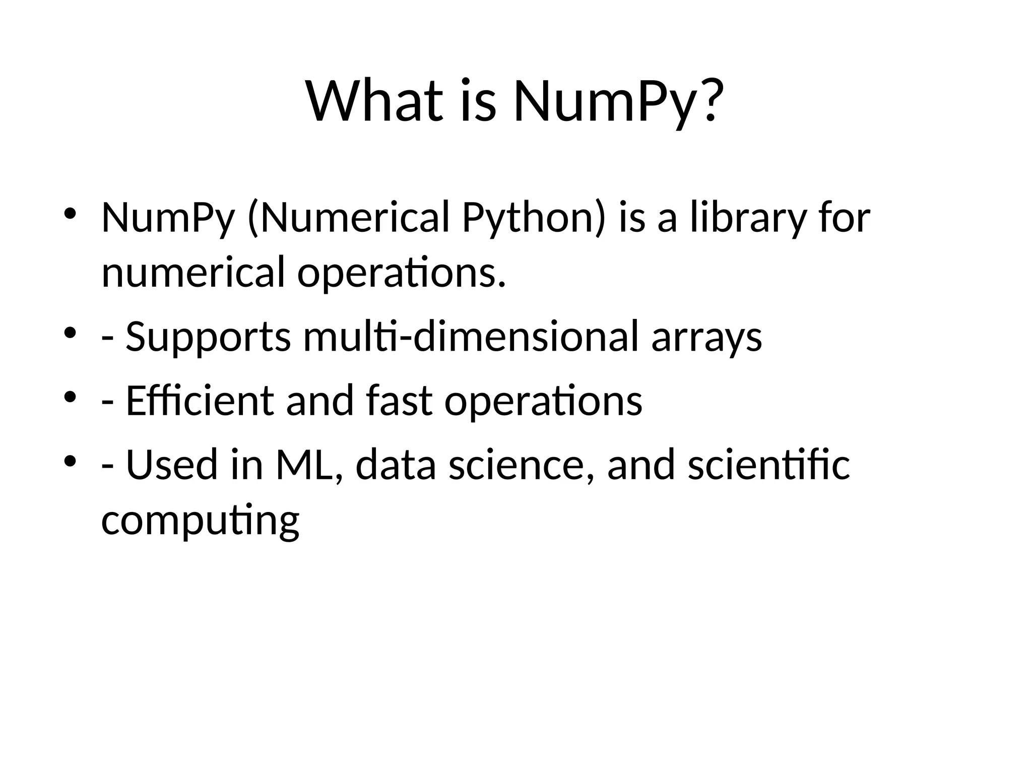 What is NumPy?
• NumPy (Numerical Python) is a library for
numerical operations.
• - Supports multi-dimensional arrays
• - Efficient and fast operations
• - Used in ML, data science, and scientific
computing
 