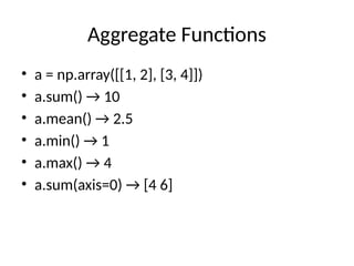 Aggregate Functions
• a = np.array([[1, 2], [3, 4]])
• a.sum() → 10
• a.mean() → 2.5
• a.min() → 1
• a.max() → 4
• a.sum(axis=0) → [4 6]
 