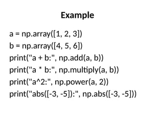 Example
a = np.array([1, 2, 3])
b = np.array([4, 5, 6])
print("a + b:", np.add(a, b))
print("a * b:", np.multiply(a, b))
print("a^2:", np.power(a, 2))
print("abs([-3, -5]):", np.abs([-3, -5]))
 