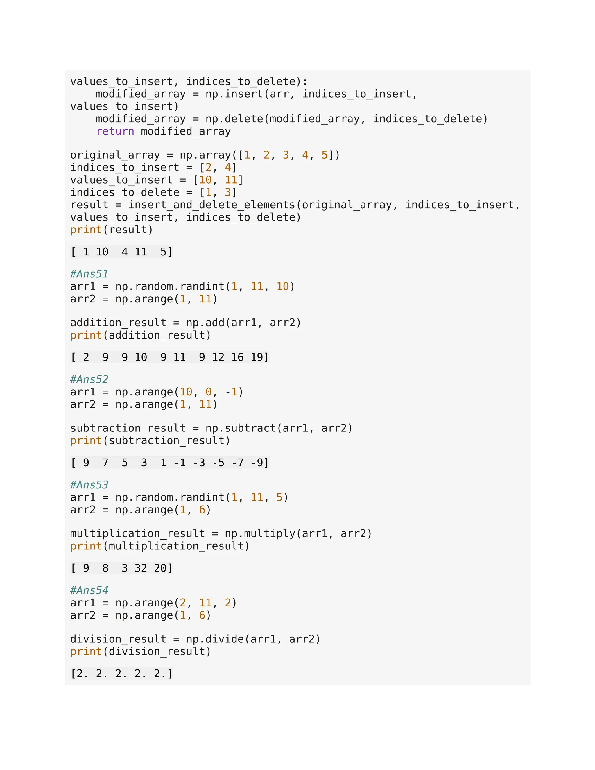 values_to_insert, indices_to_delete): modified_array = np.insert(arr, indices_to_insert, values_to_insert) modified_array = np.delete(modified_array, indices_to_delete) return modified_array original_array = np.array([1, 2, 3, 4, 5]) indices_to_insert = [2, 4] values_to_insert = [10, 11] indices_to_delete = [1, 3] result = insert_and_delete_elements(original_array, indices_to_insert, values_to_insert, indices_to_delete) print(result) [ 1 10 4 11 5] #Ans51 arr1 = np.random.randint(1, 11, 10) arr2 = np.arange(1, 11) addition_result = np.add(arr1, arr2) print(addition_result) [ 2 9 9 10 9 11 9 12 16 19] #Ans52 arr1 = np.arange(10, 0, -1) arr2 = np.arange(1, 11) subtraction_result = np.subtract(arr1, arr2) print(subtraction_result) [ 9 7 5 3 1 -1 -3 -5 -7 -9] #Ans53 arr1 = np.random.randint(1, 11, 5) arr2 = np.arange(1, 6) multiplication_result = np.multiply(arr1, arr2) print(multiplication_result) [ 9 8 3 32 20] #Ans54 arr1 = np.arange(2, 11, 2) arr2 = np.arange(1, 6) division_result = np.divide(arr1, arr2) print(division_result) [2. 2. 2. 2. 2.] 