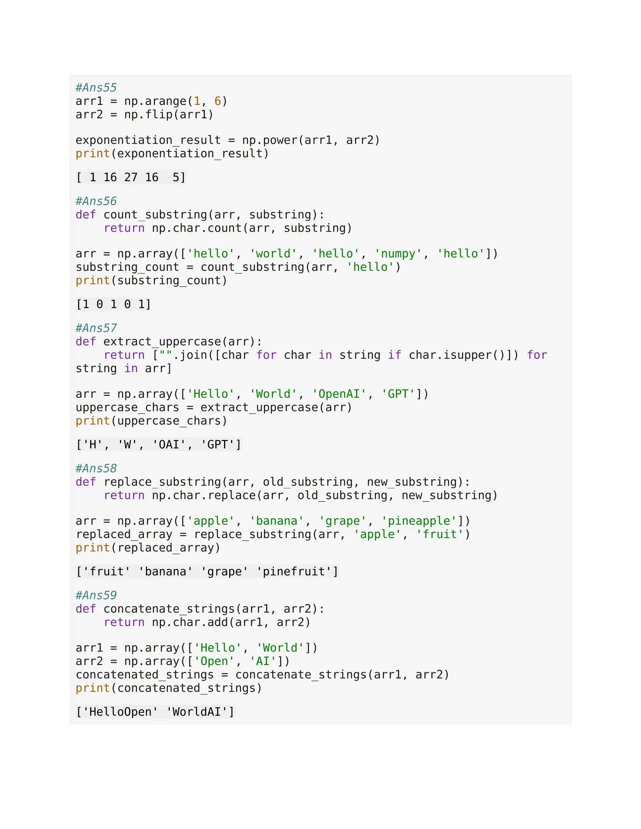 #Ans55 arr1 = np.arange(1, 6) arr2 = np.flip(arr1) exponentiation_result = np.power(arr1, arr2) print(exponentiation_result) [ 1 16 27 16 5] #Ans56 def count_substring(arr, substring): return np.char.count(arr, substring) arr = np.array(['hello', 'world', 'hello', 'numpy', 'hello']) substring_count = count_substring(arr, 'hello') print(substring_count) [1 0 1 0 1] #Ans57 def extract_uppercase(arr): return ["".join([char for char in string if char.isupper()]) for string in arr] arr = np.array(['Hello', 'World', 'OpenAI', 'GPT']) uppercase_chars = extract_uppercase(arr) print(uppercase_chars) ['H', 'W', 'OAI', 'GPT'] #Ans58 def replace_substring(arr, old_substring, new_substring): return np.char.replace(arr, old_substring, new_substring) arr = np.array(['apple', 'banana', 'grape', 'pineapple']) replaced_array = replace_substring(arr, 'apple', 'fruit') print(replaced_array) ['fruit' 'banana' 'grape' 'pinefruit'] #Ans59 def concatenate_strings(arr1, arr2): return np.char.add(arr1, arr2) arr1 = np.array(['Hello', 'World']) arr2 = np.array(['Open', 'AI']) concatenated_strings = concatenate_strings(arr1, arr2) print(concatenated_strings) ['HelloOpen' 'WorldAI'] 
