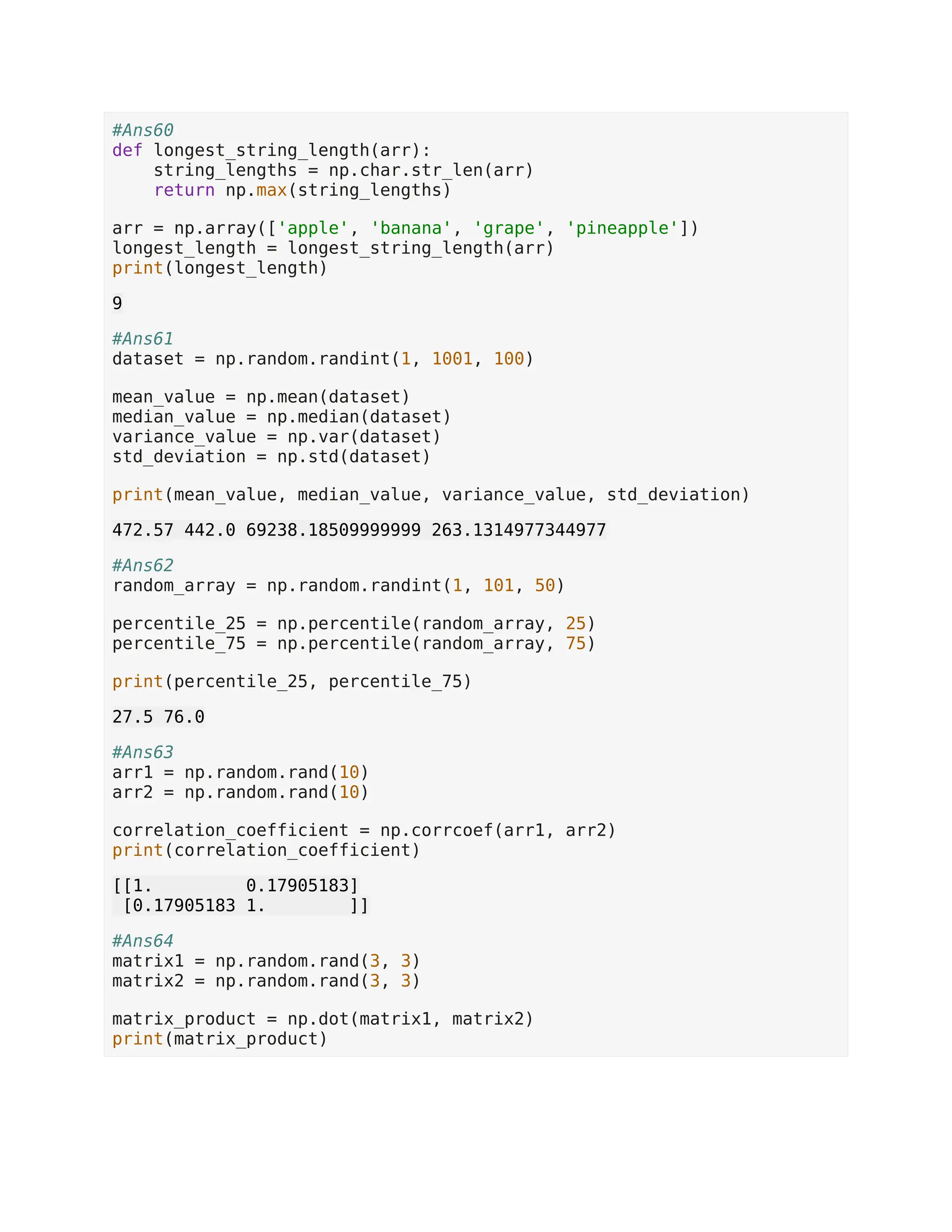 #Ans60 def longest_string_length(arr): string_lengths = np.char.str_len(arr) return np.max(string_lengths) arr = np.array(['apple', 'banana', 'grape', 'pineapple']) longest_length = longest_string_length(arr) print(longest_length) 9 #Ans61 dataset = np.random.randint(1, 1001, 100) mean_value = np.mean(dataset) median_value = np.median(dataset) variance_value = np.var(dataset) std_deviation = np.std(dataset) print(mean_value, median_value, variance_value, std_deviation) 472.57 442.0 69238.18509999999 263.1314977344977 #Ans62 random_array = np.random.randint(1, 101, 50) percentile_25 = np.percentile(random_array, 25) percentile_75 = np.percentile(random_array, 75) print(percentile_25, percentile_75) 27.5 76.0 #Ans63 arr1 = np.random.rand(10) arr2 = np.random.rand(10) correlation_coefficient = np.corrcoef(arr1, arr2) print(correlation_coefficient) [[1. 0.17905183] [0.17905183 1. ]] #Ans64 matrix1 = np.random.rand(3, 3) matrix2 = np.random.rand(3, 3) matrix_product = np.dot(matrix1, matrix2) print(matrix_product) 