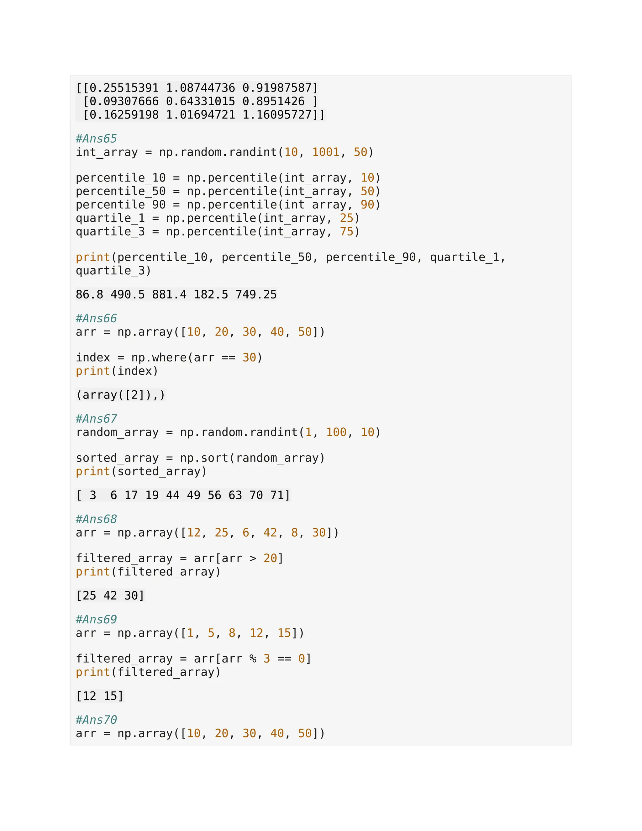 [[0.25515391 1.08744736 0.91987587] [0.09307666 0.64331015 0.8951426 ] [0.16259198 1.01694721 1.16095727]] #Ans65 int_array = np.random.randint(10, 1001, 50) percentile_10 = np.percentile(int_array, 10) percentile_50 = np.percentile(int_array, 50) percentile_90 = np.percentile(int_array, 90) quartile_1 = np.percentile(int_array, 25) quartile_3 = np.percentile(int_array, 75) print(percentile_10, percentile_50, percentile_90, quartile_1, quartile_3) 86.8 490.5 881.4 182.5 749.25 #Ans66 arr = np.array([10, 20, 30, 40, 50]) index = np.where(arr == 30) print(index) (array([2]),) #Ans67 random_array = np.random.randint(1, 100, 10) sorted_array = np.sort(random_array) print(sorted_array) [ 3 6 17 19 44 49 56 63 70 71] #Ans68 arr = np.array([12, 25, 6, 42, 8, 30]) filtered_array = arr[arr > 20] print(filtered_array) [25 42 30] #Ans69 arr = np.array([1, 5, 8, 12, 15]) filtered_array = arr[arr % 3 == 0] print(filtered_array) [12 15] #Ans70 arr = np.array([10, 20, 30, 40, 50]) 