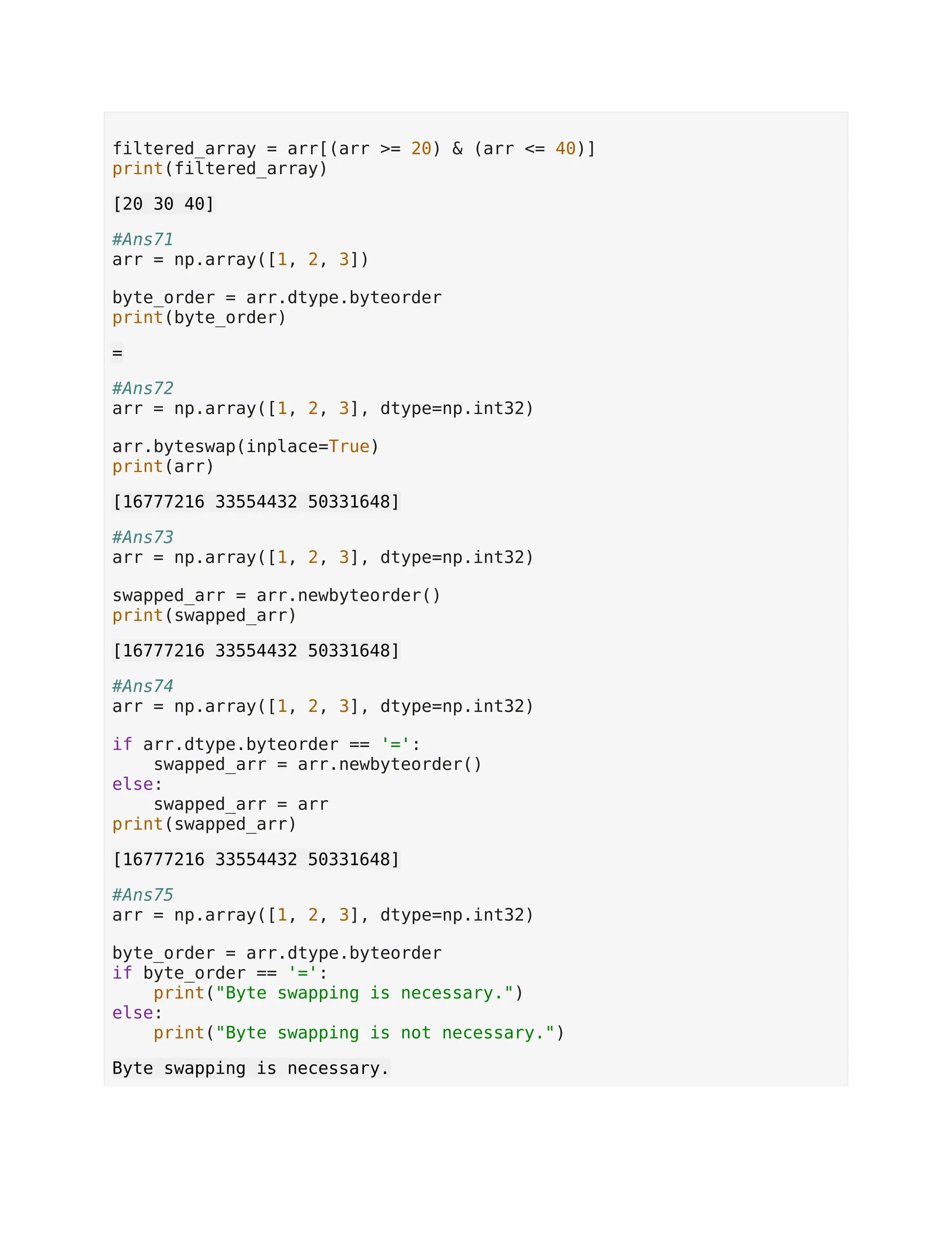filtered_array = arr[(arr >= 20) & (arr <= 40)] print(filtered_array) [20 30 40] #Ans71 arr = np.array([1, 2, 3]) byte_order = arr.dtype.byteorder print(byte_order) = #Ans72 arr = np.array([1, 2, 3], dtype=np.int32) arr.byteswap(inplace=True) print(arr) [16777216 33554432 50331648] #Ans73 arr = np.array([1, 2, 3], dtype=np.int32) swapped_arr = arr.newbyteorder() print(swapped_arr) [16777216 33554432 50331648] #Ans74 arr = np.array([1, 2, 3], dtype=np.int32) if arr.dtype.byteorder == '=': swapped_arr = arr.newbyteorder() else: swapped_arr = arr print(swapped_arr) [16777216 33554432 50331648] #Ans75 arr = np.array([1, 2, 3], dtype=np.int32) byte_order = arr.dtype.byteorder if byte_order == '=': print("Byte swapping is necessary.") else: print("Byte swapping is not necessary.") Byte swapping is necessary. 