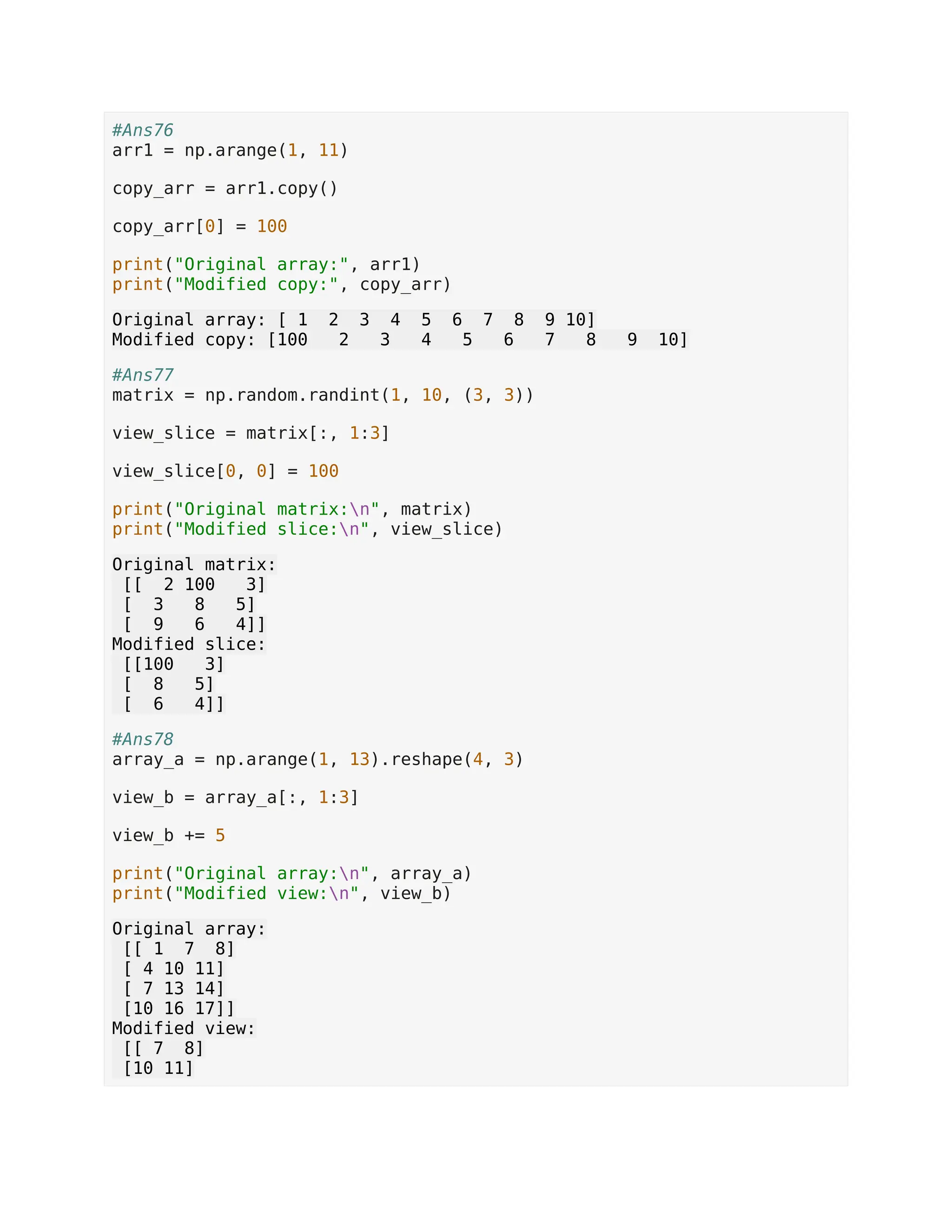 #Ans76 arr1 = np.arange(1, 11) copy_arr = arr1.copy() copy_arr[0] = 100 print("Original array:", arr1) print("Modified copy:", copy_arr) Original array: [ 1 2 3 4 5 6 7 8 9 10] Modified copy: [100 2 3 4 5 6 7 8 9 10] #Ans77 matrix = np.random.randint(1, 10, (3, 3)) view_slice = matrix[:, 1:3] view_slice[0, 0] = 100 print("Original matrix:n", matrix) print("Modified slice:n", view_slice) Original matrix: [[ 2 100 3] [ 3 8 5] [ 9 6 4]] Modified slice: [[100 3] [ 8 5] [ 6 4]] #Ans78 array_a = np.arange(1, 13).reshape(4, 3) view_b = array_a[:, 1:3] view_b += 5 print("Original array:n", array_a) print("Modified view:n", view_b) Original array: [[ 1 7 8] [ 4 10 11] [ 7 13 14] [10 16 17]] Modified view: [[ 7 8] [10 11] 