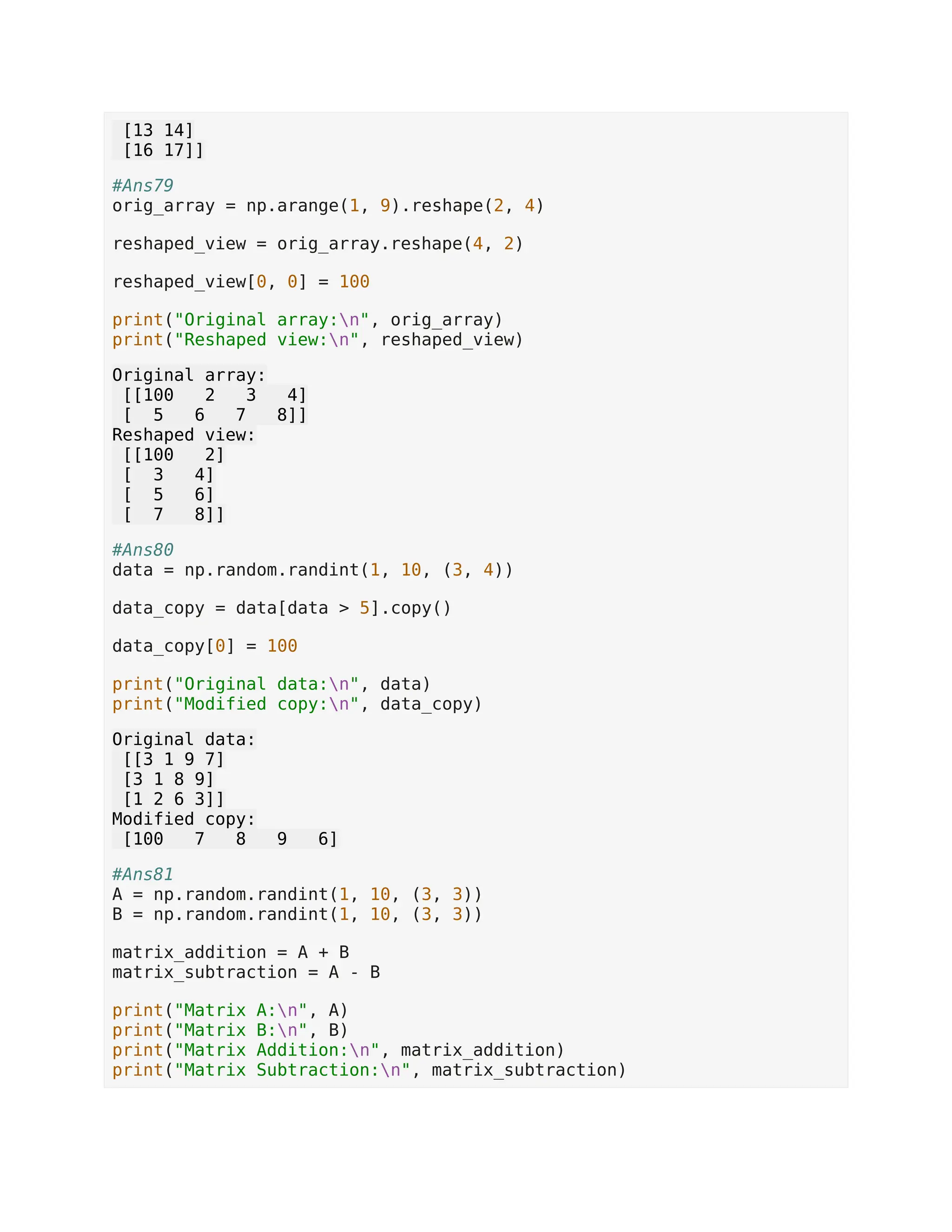 [13 14] [16 17]] #Ans79 orig_array = np.arange(1, 9).reshape(2, 4) reshaped_view = orig_array.reshape(4, 2) reshaped_view[0, 0] = 100 print("Original array:n", orig_array) print("Reshaped view:n", reshaped_view) Original array: [[100 2 3 4] [ 5 6 7 8]] Reshaped view: [[100 2] [ 3 4] [ 5 6] [ 7 8]] #Ans80 data = np.random.randint(1, 10, (3, 4)) data_copy = data[data > 5].copy() data_copy[0] = 100 print("Original data:n", data) print("Modified copy:n", data_copy) Original data: [[3 1 9 7] [3 1 8 9] [1 2 6 3]] Modified copy: [100 7 8 9 6] #Ans81 A = np.random.randint(1, 10, (3, 3)) B = np.random.randint(1, 10, (3, 3)) matrix_addition = A + B matrix_subtraction = A - B print("Matrix A:n", A) print("Matrix B:n", B) print("Matrix Addition:n", matrix_addition) print("Matrix Subtraction:n", matrix_subtraction) 