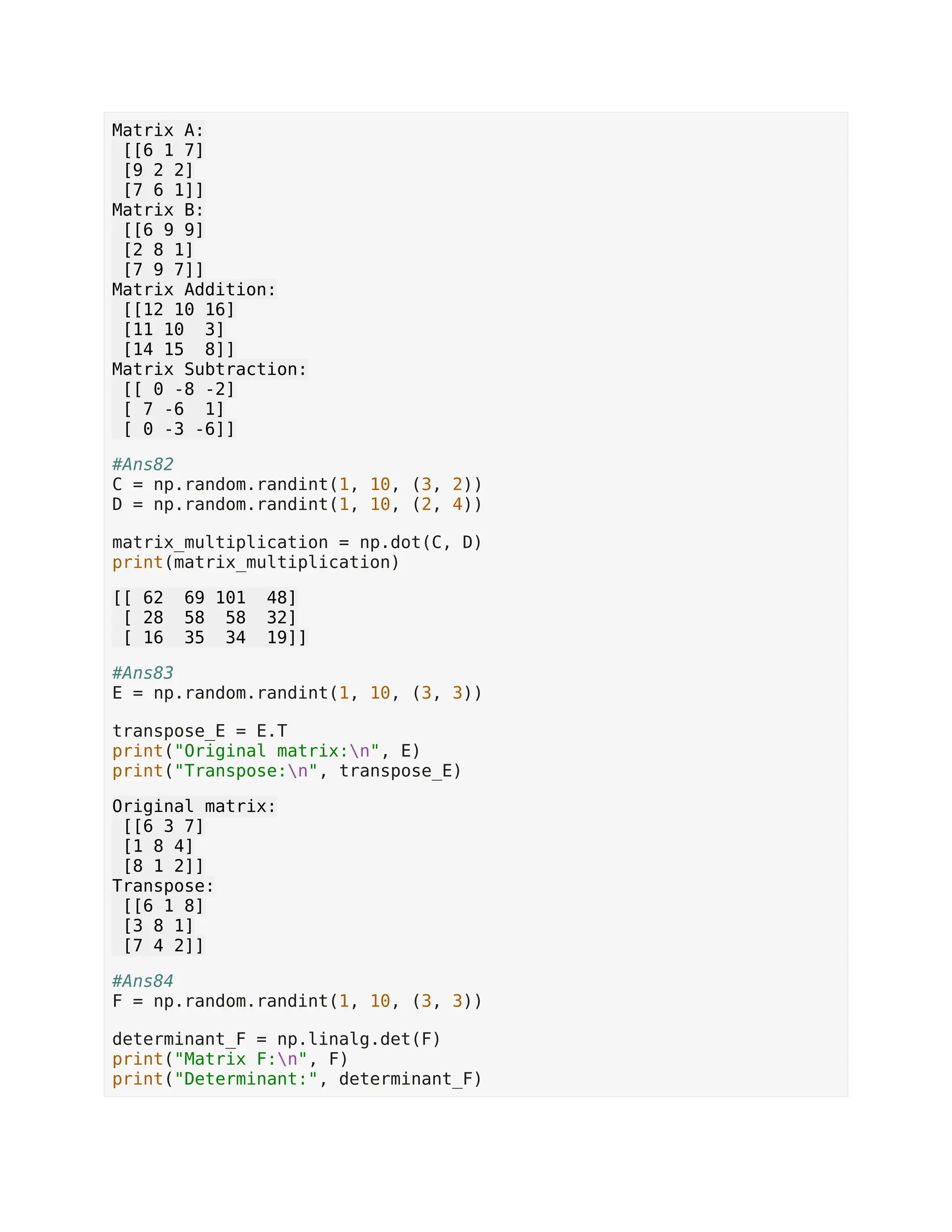 Matrix A: [[6 1 7] [9 2 2] [7 6 1]] Matrix B: [[6 9 9] [2 8 1] [7 9 7]] Matrix Addition: [[12 10 16] [11 10 3] [14 15 8]] Matrix Subtraction: [[ 0 -8 -2] [ 7 -6 1] [ 0 -3 -6]] #Ans82 C = np.random.randint(1, 10, (3, 2)) D = np.random.randint(1, 10, (2, 4)) matrix_multiplication = np.dot(C, D) print(matrix_multiplication) [[ 62 69 101 48] [ 28 58 58 32] [ 16 35 34 19]] #Ans83 E = np.random.randint(1, 10, (3, 3)) transpose_E = E.T print("Original matrix:n", E) print("Transpose:n", transpose_E) Original matrix: [[6 3 7] [1 8 4] [8 1 2]] Transpose: [[6 1 8] [3 8 1] [7 4 2]] #Ans84 F = np.random.randint(1, 10, (3, 3)) determinant_F = np.linalg.det(F) print("Matrix F:n", F) print("Determinant:", determinant_F) 