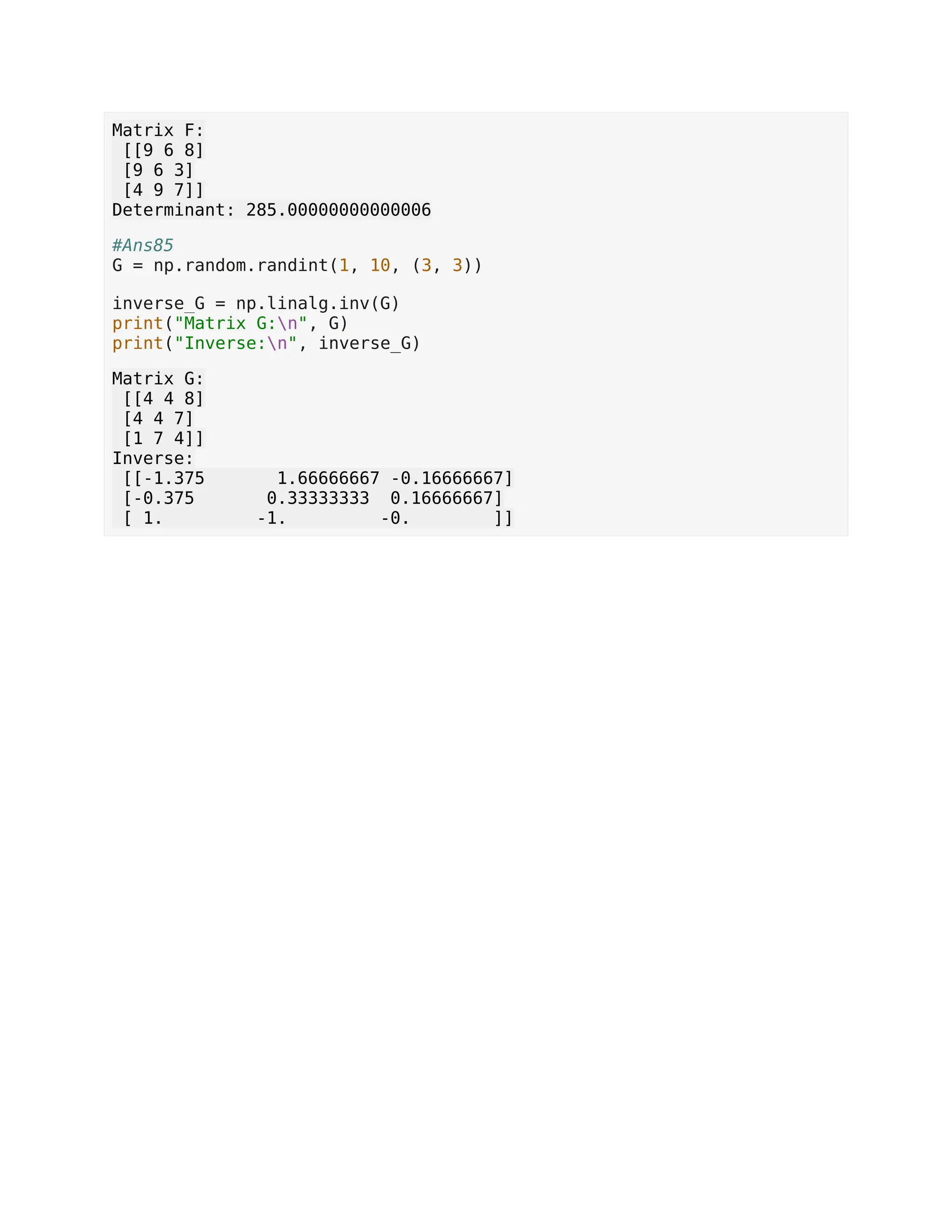 Matrix F: [[9 6 8] [9 6 3] [4 9 7]] Determinant: 285.00000000000006 #Ans85 G = np.random.randint(1, 10, (3, 3)) inverse_G = np.linalg.inv(G) print("Matrix G:n", G) print("Inverse:n", inverse_G) Matrix G: [[4 4 8] [4 4 7] [1 7 4]] Inverse: [[-1.375 1.66666667 -0.16666667] [-0.375 0.33333333 0.16666667] [ 1. -1. -0. ]] 