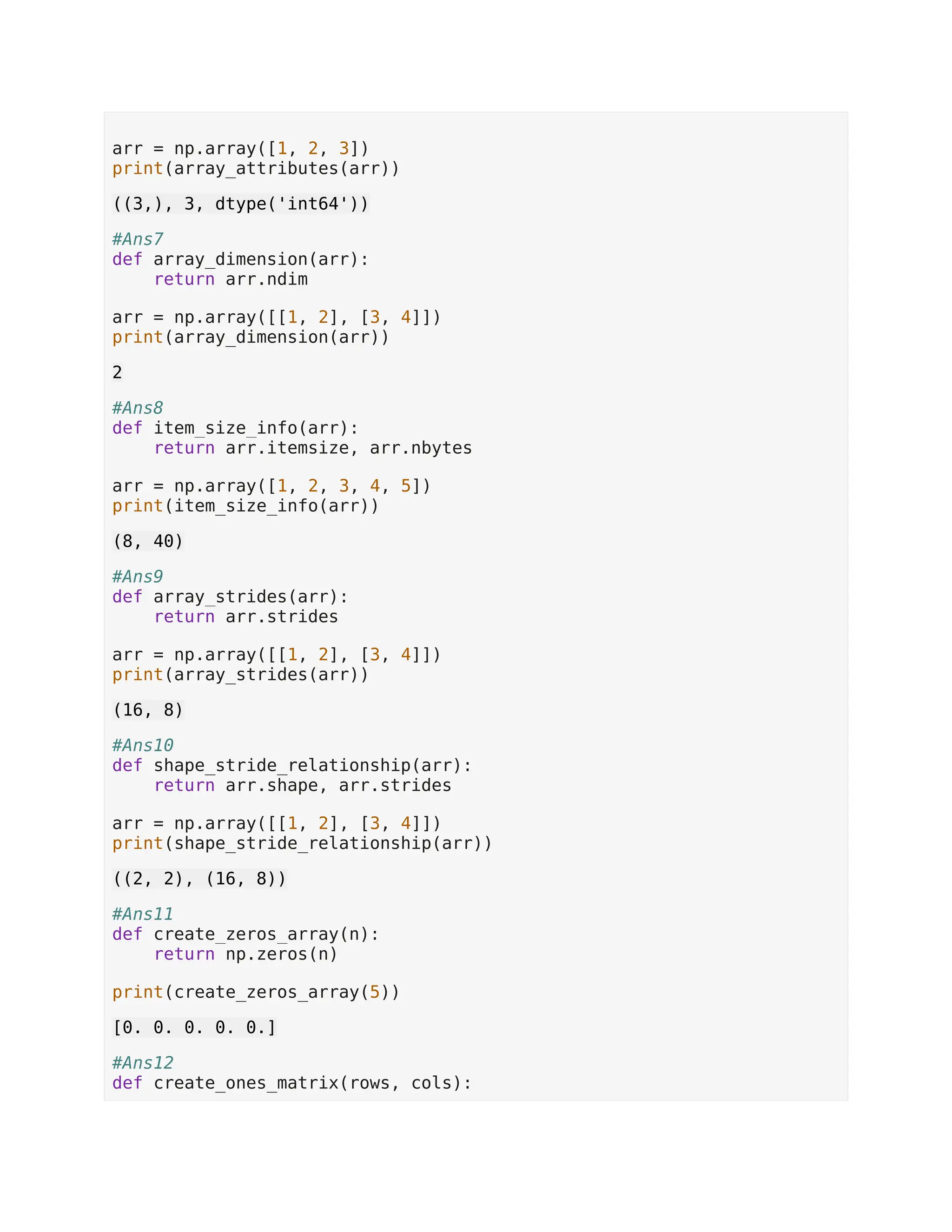 arr = np.array([1, 2, 3]) print(array_attributes(arr)) ((3,), 3, dtype('int64')) #Ans7 def array_dimension(arr): return arr.ndim arr = np.array([[1, 2], [3, 4]]) print(array_dimension(arr)) 2 #Ans8 def item_size_info(arr): return arr.itemsize, arr.nbytes arr = np.array([1, 2, 3, 4, 5]) print(item_size_info(arr)) (8, 40) #Ans9 def array_strides(arr): return arr.strides arr = np.array([[1, 2], [3, 4]]) print(array_strides(arr)) (16, 8) #Ans10 def shape_stride_relationship(arr): return arr.shape, arr.strides arr = np.array([[1, 2], [3, 4]]) print(shape_stride_relationship(arr)) ((2, 2), (16, 8)) #Ans11 def create_zeros_array(n): return np.zeros(n) print(create_zeros_array(5)) [0. 0. 0. 0. 0.] #Ans12 def create_ones_matrix(rows, cols): 