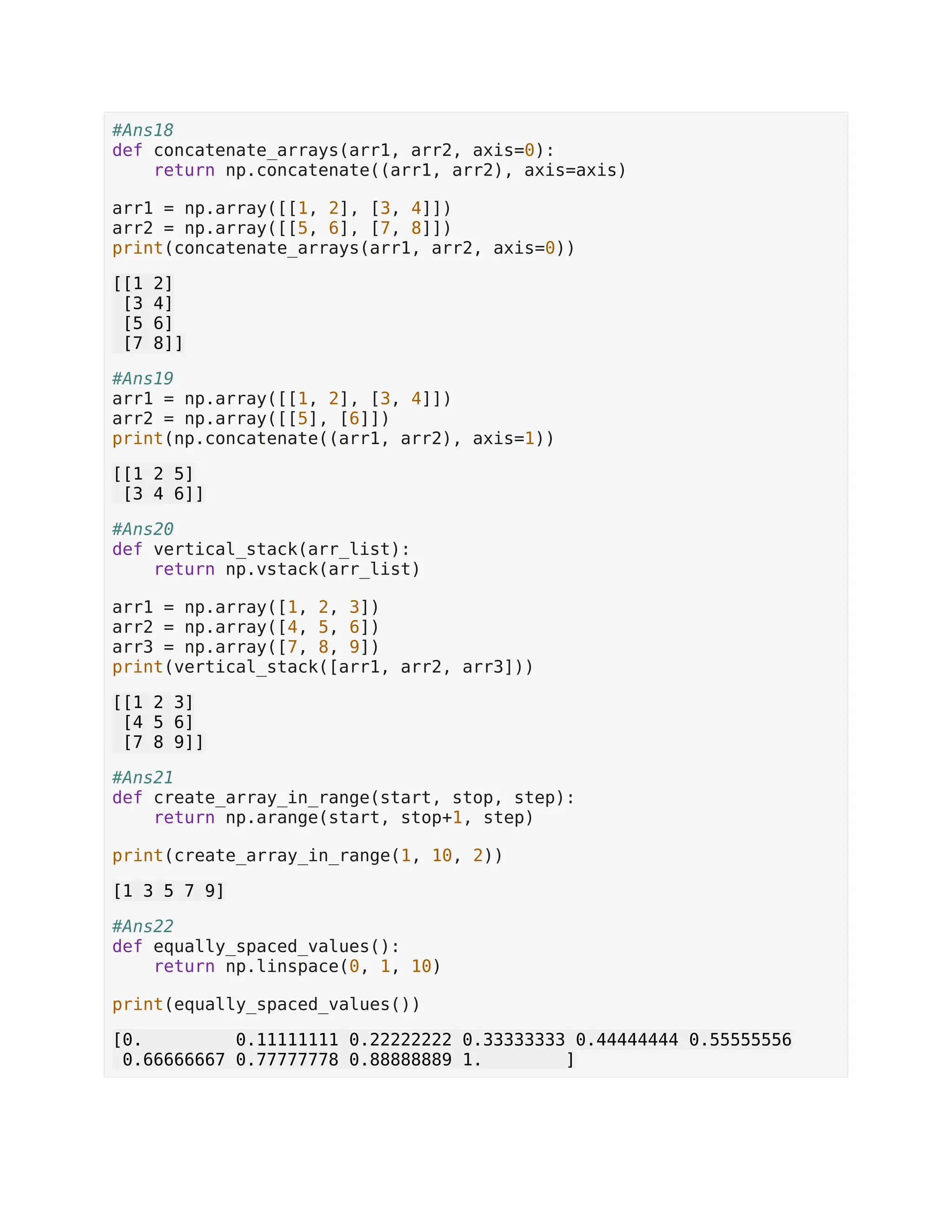 #Ans18 def concatenate_arrays(arr1, arr2, axis=0): return np.concatenate((arr1, arr2), axis=axis) arr1 = np.array([[1, 2], [3, 4]]) arr2 = np.array([[5, 6], [7, 8]]) print(concatenate_arrays(arr1, arr2, axis=0)) [[1 2] [3 4] [5 6] [7 8]] #Ans19 arr1 = np.array([[1, 2], [3, 4]]) arr2 = np.array([[5], [6]]) print(np.concatenate((arr1, arr2), axis=1)) [[1 2 5] [3 4 6]] #Ans20 def vertical_stack(arr_list): return np.vstack(arr_list) arr1 = np.array([1, 2, 3]) arr2 = np.array([4, 5, 6]) arr3 = np.array([7, 8, 9]) print(vertical_stack([arr1, arr2, arr3])) [[1 2 3] [4 5 6] [7 8 9]] #Ans21 def create_array_in_range(start, stop, step): return np.arange(start, stop+1, step) print(create_array_in_range(1, 10, 2)) [1 3 5 7 9] #Ans22 def equally_spaced_values(): return np.linspace(0, 1, 10) print(equally_spaced_values()) [0. 0.11111111 0.22222222 0.33333333 0.44444444 0.55555556 0.66666667 0.77777778 0.88888889 1. ] 