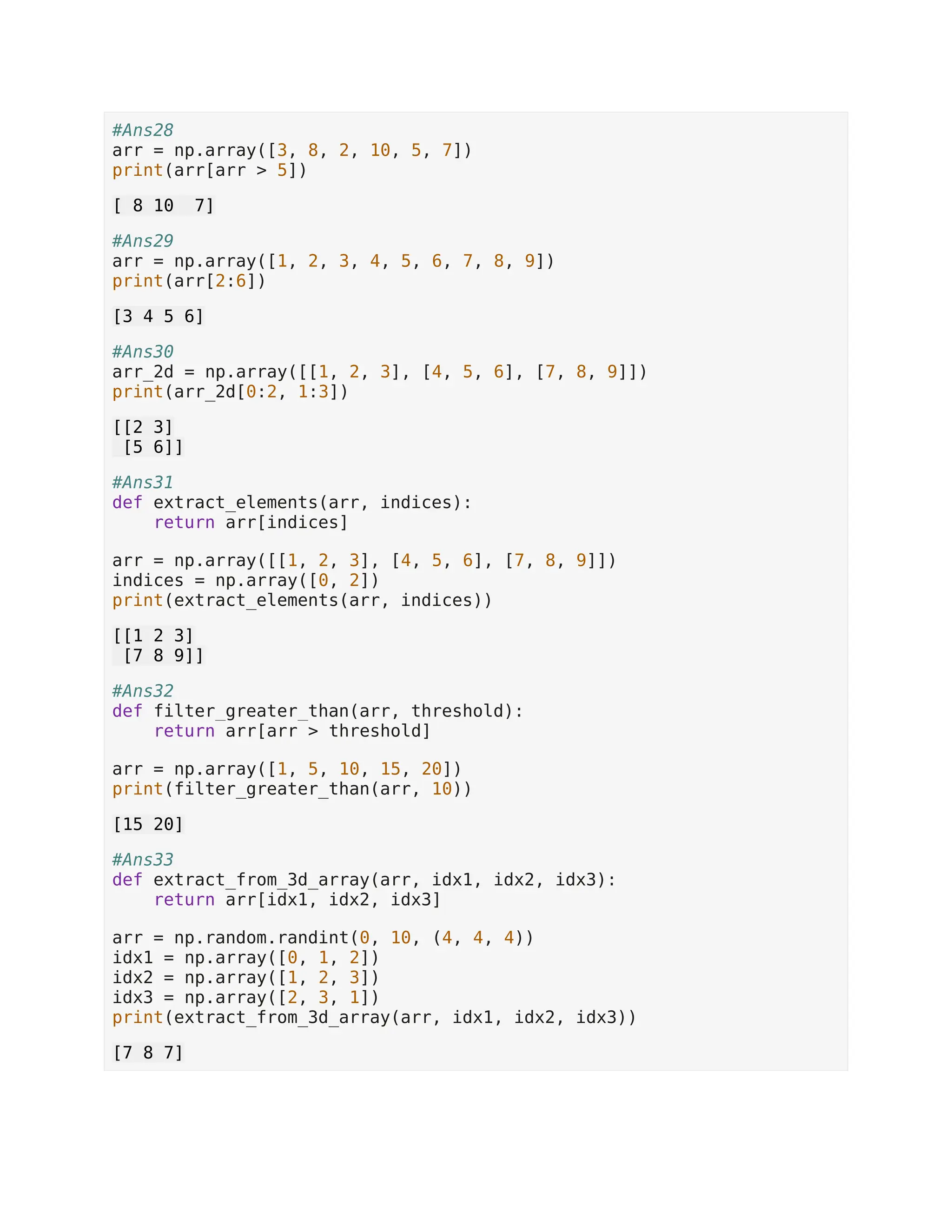 #Ans28 arr = np.array([3, 8, 2, 10, 5, 7]) print(arr[arr > 5]) [ 8 10 7] #Ans29 arr = np.array([1, 2, 3, 4, 5, 6, 7, 8, 9]) print(arr[2:6]) [3 4 5 6] #Ans30 arr_2d = np.array([[1, 2, 3], [4, 5, 6], [7, 8, 9]]) print(arr_2d[0:2, 1:3]) [[2 3] [5 6]] #Ans31 def extract_elements(arr, indices): return arr[indices] arr = np.array([[1, 2, 3], [4, 5, 6], [7, 8, 9]]) indices = np.array([0, 2]) print(extract_elements(arr, indices)) [[1 2 3] [7 8 9]] #Ans32 def filter_greater_than(arr, threshold): return arr[arr > threshold] arr = np.array([1, 5, 10, 15, 20]) print(filter_greater_than(arr, 10)) [15 20] #Ans33 def extract_from_3d_array(arr, idx1, idx2, idx3): return arr[idx1, idx2, idx3] arr = np.random.randint(0, 10, (4, 4, 4)) idx1 = np.array([0, 1, 2]) idx2 = np.array([1, 2, 3]) idx3 = np.array([2, 3, 1]) print(extract_from_3d_array(arr, idx1, idx2, idx3)) [7 8 7] 