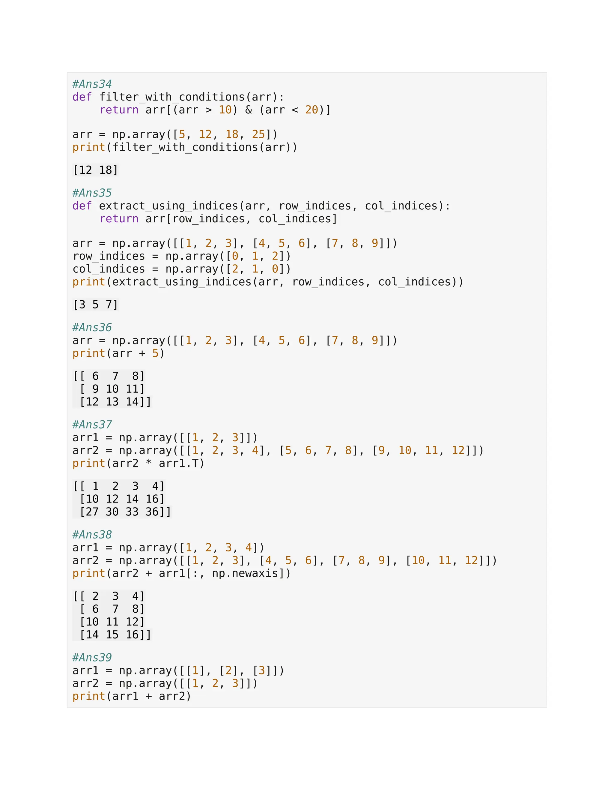 #Ans34 def filter_with_conditions(arr): return arr[(arr > 10) & (arr < 20)] arr = np.array([5, 12, 18, 25]) print(filter_with_conditions(arr)) [12 18] #Ans35 def extract_using_indices(arr, row_indices, col_indices): return arr[row_indices, col_indices] arr = np.array([[1, 2, 3], [4, 5, 6], [7, 8, 9]]) row_indices = np.array([0, 1, 2]) col_indices = np.array([2, 1, 0]) print(extract_using_indices(arr, row_indices, col_indices)) [3 5 7] #Ans36 arr = np.array([[1, 2, 3], [4, 5, 6], [7, 8, 9]]) print(arr + 5) [[ 6 7 8] [ 9 10 11] [12 13 14]] #Ans37 arr1 = np.array([[1, 2, 3]]) arr2 = np.array([[1, 2, 3, 4], [5, 6, 7, 8], [9, 10, 11, 12]]) print(arr2 * arr1.T) [[ 1 2 3 4] [10 12 14 16] [27 30 33 36]] #Ans38 arr1 = np.array([1, 2, 3, 4]) arr2 = np.array([[1, 2, 3], [4, 5, 6], [7, 8, 9], [10, 11, 12]]) print(arr2 + arr1[:, np.newaxis]) [[ 2 3 4] [ 6 7 8] [10 11 12] [14 15 16]] #Ans39 arr1 = np.array([[1], [2], [3]]) arr2 = np.array([[1, 2, 3]]) print(arr1 + arr2) 