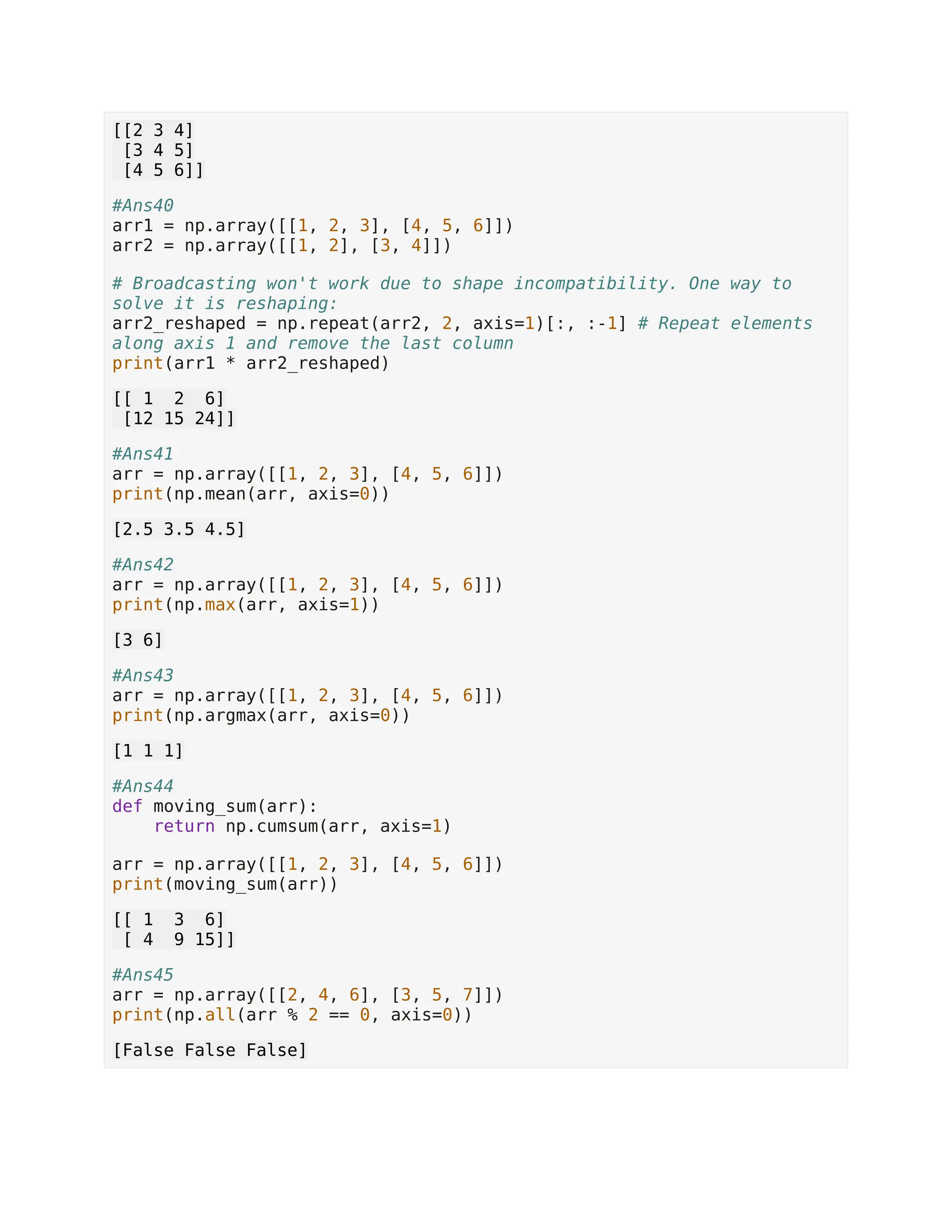 [[2 3 4] [3 4 5] [4 5 6]] #Ans40 arr1 = np.array([[1, 2, 3], [4, 5, 6]]) arr2 = np.array([[1, 2], [3, 4]]) # Broadcasting won't work due to shape incompatibility. One way to solve it is reshaping: arr2_reshaped = np.repeat(arr2, 2, axis=1)[:, :-1] # Repeat elements along axis 1 and remove the last column print(arr1 * arr2_reshaped) [[ 1 2 6] [12 15 24]] #Ans41 arr = np.array([[1, 2, 3], [4, 5, 6]]) print(np.mean(arr, axis=0)) [2.5 3.5 4.5] #Ans42 arr = np.array([[1, 2, 3], [4, 5, 6]]) print(np.max(arr, axis=1)) [3 6] #Ans43 arr = np.array([[1, 2, 3], [4, 5, 6]]) print(np.argmax(arr, axis=0)) [1 1 1] #Ans44 def moving_sum(arr): return np.cumsum(arr, axis=1) arr = np.array([[1, 2, 3], [4, 5, 6]]) print(moving_sum(arr)) [[ 1 3 6] [ 4 9 15]] #Ans45 arr = np.array([[2, 4, 6], [3, 5, 7]]) print(np.all(arr % 2 == 0, axis=0)) [False False False] 