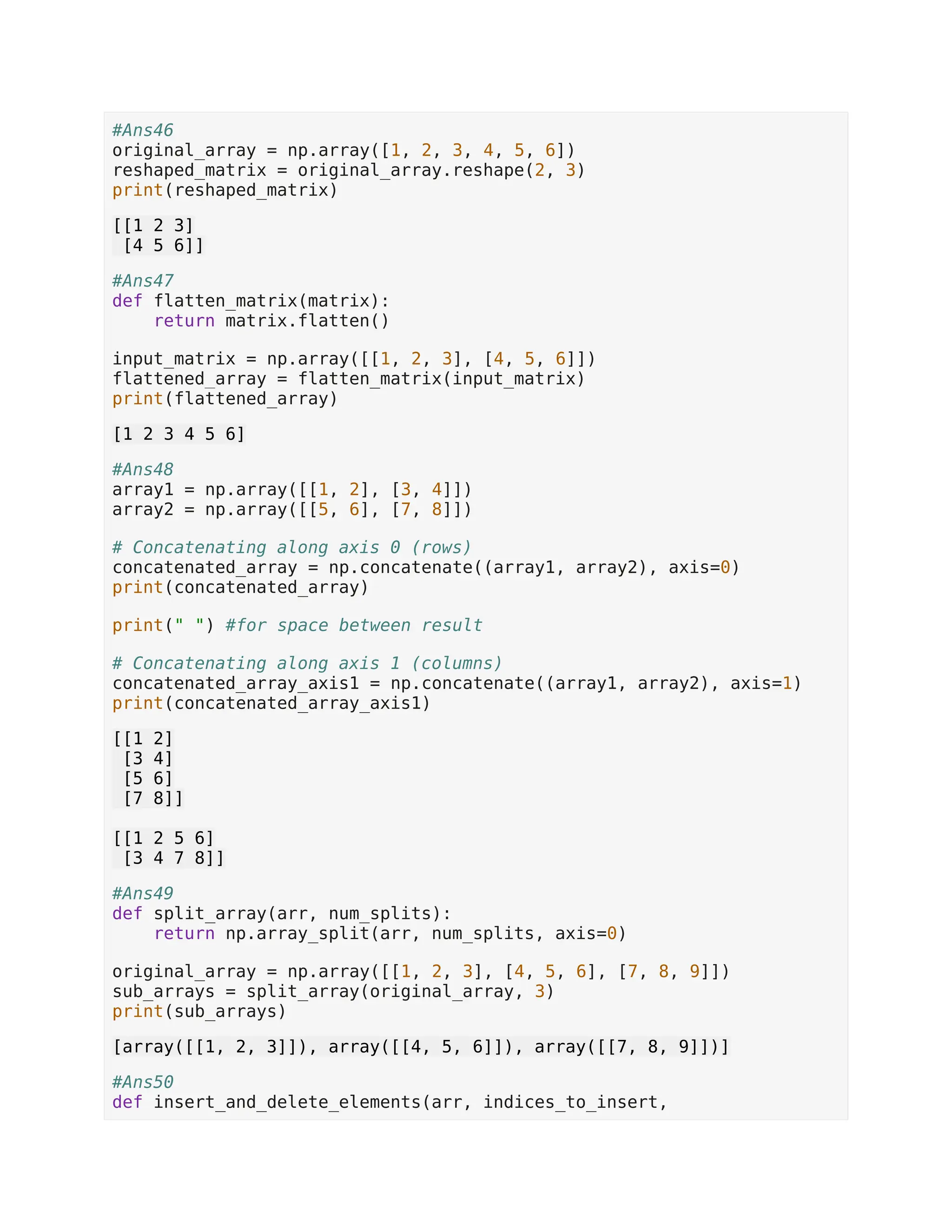 #Ans46 original_array = np.array([1, 2, 3, 4, 5, 6]) reshaped_matrix = original_array.reshape(2, 3) print(reshaped_matrix) [[1 2 3] [4 5 6]] #Ans47 def flatten_matrix(matrix): return matrix.flatten() input_matrix = np.array([[1, 2, 3], [4, 5, 6]]) flattened_array = flatten_matrix(input_matrix) print(flattened_array) [1 2 3 4 5 6] #Ans48 array1 = np.array([[1, 2], [3, 4]]) array2 = np.array([[5, 6], [7, 8]]) # Concatenating along axis 0 (rows) concatenated_array = np.concatenate((array1, array2), axis=0) print(concatenated_array) print(" ") #for space between result # Concatenating along axis 1 (columns) concatenated_array_axis1 = np.concatenate((array1, array2), axis=1) print(concatenated_array_axis1) [[1 2] [3 4] [5 6] [7 8]] [[1 2 5 6] [3 4 7 8]] #Ans49 def split_array(arr, num_splits): return np.array_split(arr, num_splits, axis=0) original_array = np.array([[1, 2, 3], [4, 5, 6], [7, 8, 9]]) sub_arrays = split_array(original_array, 3) print(sub_arrays) [array([[1, 2, 3]]), array([[4, 5, 6]]), array([[7, 8, 9]])] #Ans50 def insert_and_delete_elements(arr, indices_to_insert, 