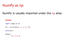 NumPy as np
NumPy is usually imported under the np alias.
Example
import numpy as np
arr = np.array([1, 2, 3, 4, 5])
print(arr)
Output:
[1 2 3 4 5]
 